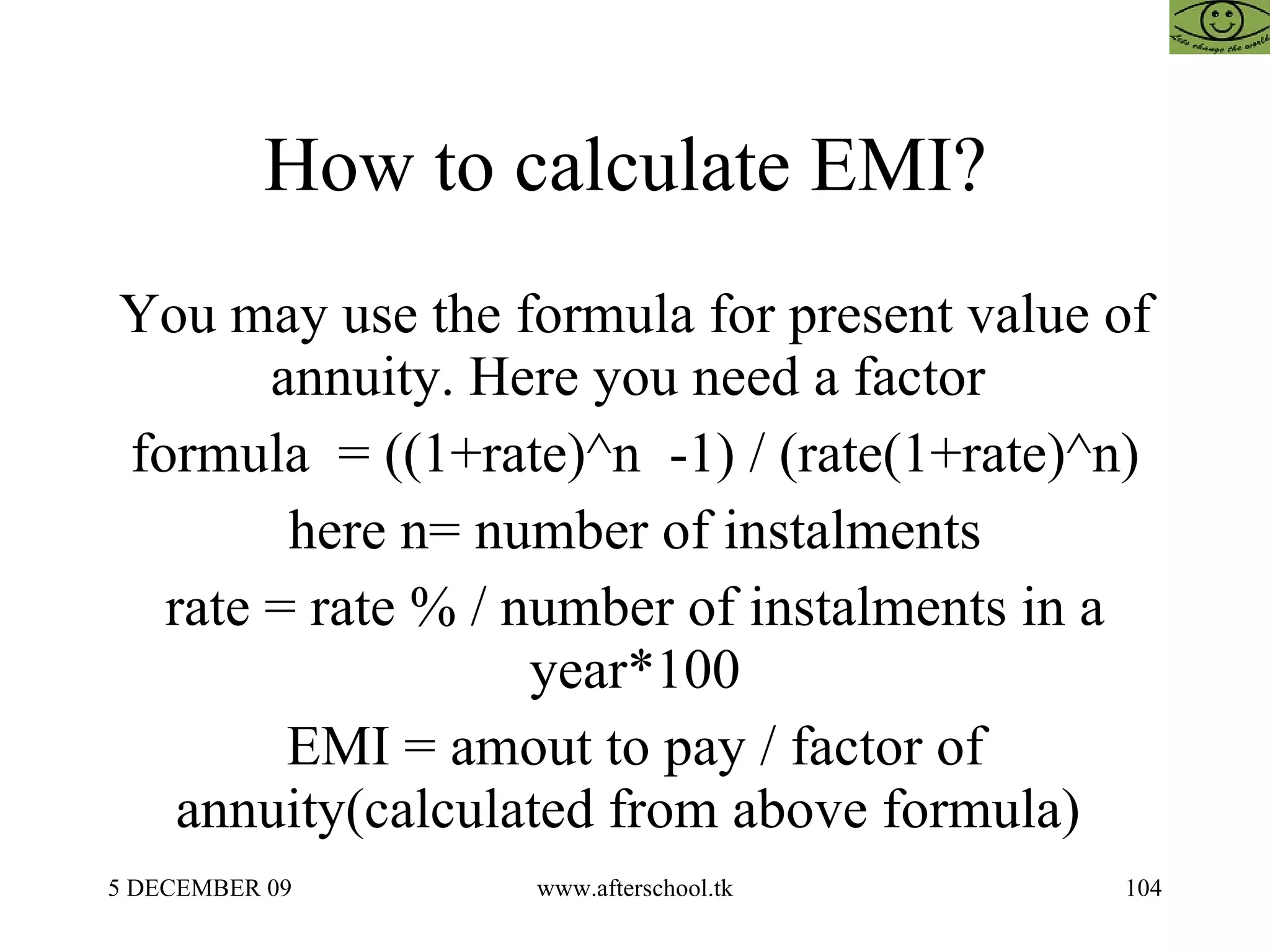 How to calculate EMI?  You may use the formula for present value of annuity. Here you need a factor  formula  = ((1+rate)^n  -1) / (rate(1+rate)^n) here n= number of instalments rate = rate % / number of instalments in a year*100 EMI = amout to pay / factor of annuity(calculated from above formula)  