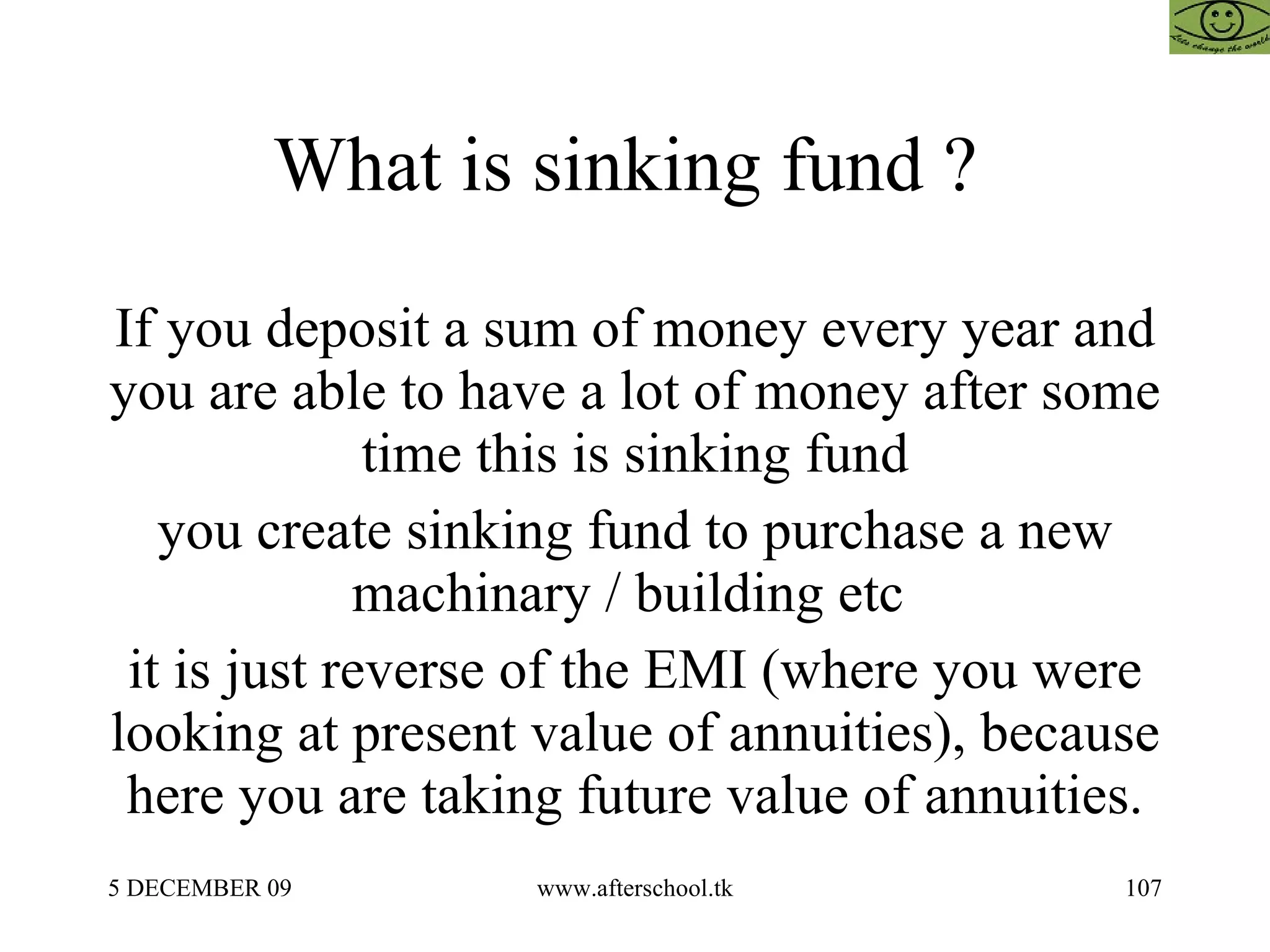 What is sinking fund ?  If you deposit a sum of money every year and you are able to have a lot of money after some time this is sinking fund you create sinking fund to purchase a new machinary / building etc  it is just reverse of the EMI (where you were looking at present value of annuities), because here you are taking future value of annuities. 
