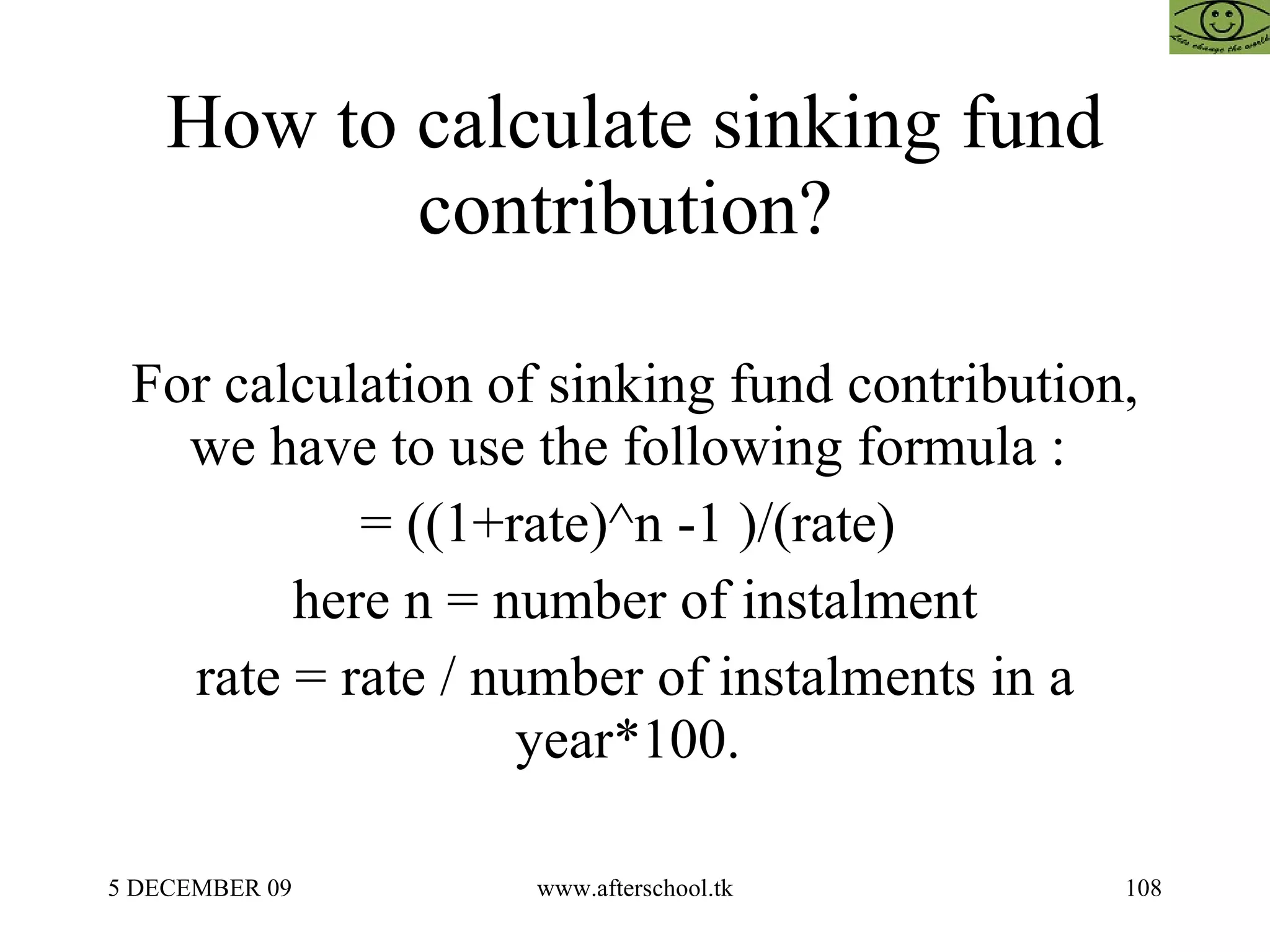 How to calculate sinking fund contribution?  For calculation of sinking fund contribution, we have to use the following formula :  = ((1+rate)^n -1 )/(rate)  here n = number of instalment rate = rate / number of instalments in a year*100.  