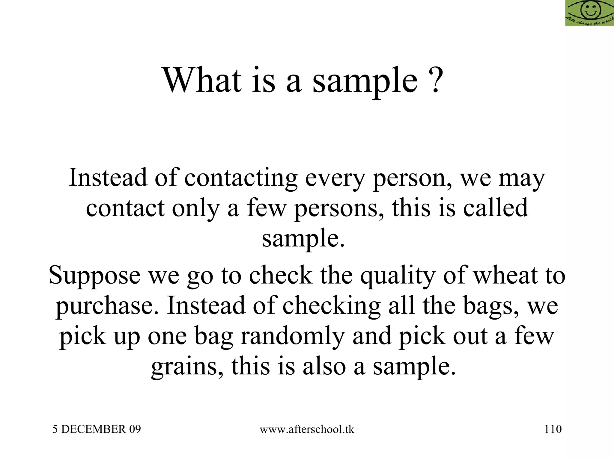 What is a sample ?  Instead of contacting every person, we may contact only a few persons, this is called sample.  Suppose we go to check the quality of wheat to purchase. Instead of checking all the bags, we pick up one bag randomly and pick out a few grains, this is also a sample.  