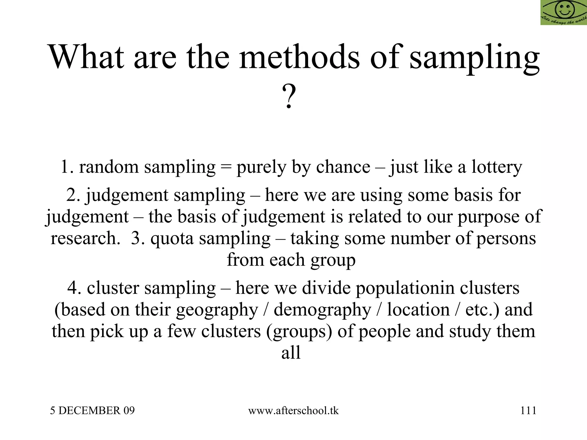 What are the methods of sampling ?  1. random sampling = purely by chance – just like a lottery  2. judgement sampling – here we are using some basis for judgement – the basis of judgement is related to our purpose of research.  3. quota sampling – taking some number of persons from each group  4. cluster sampling – here we divide populationin clusters (based on their geography / demography / location / etc.) and then pick up a few clusters (groups) of people and study them all  