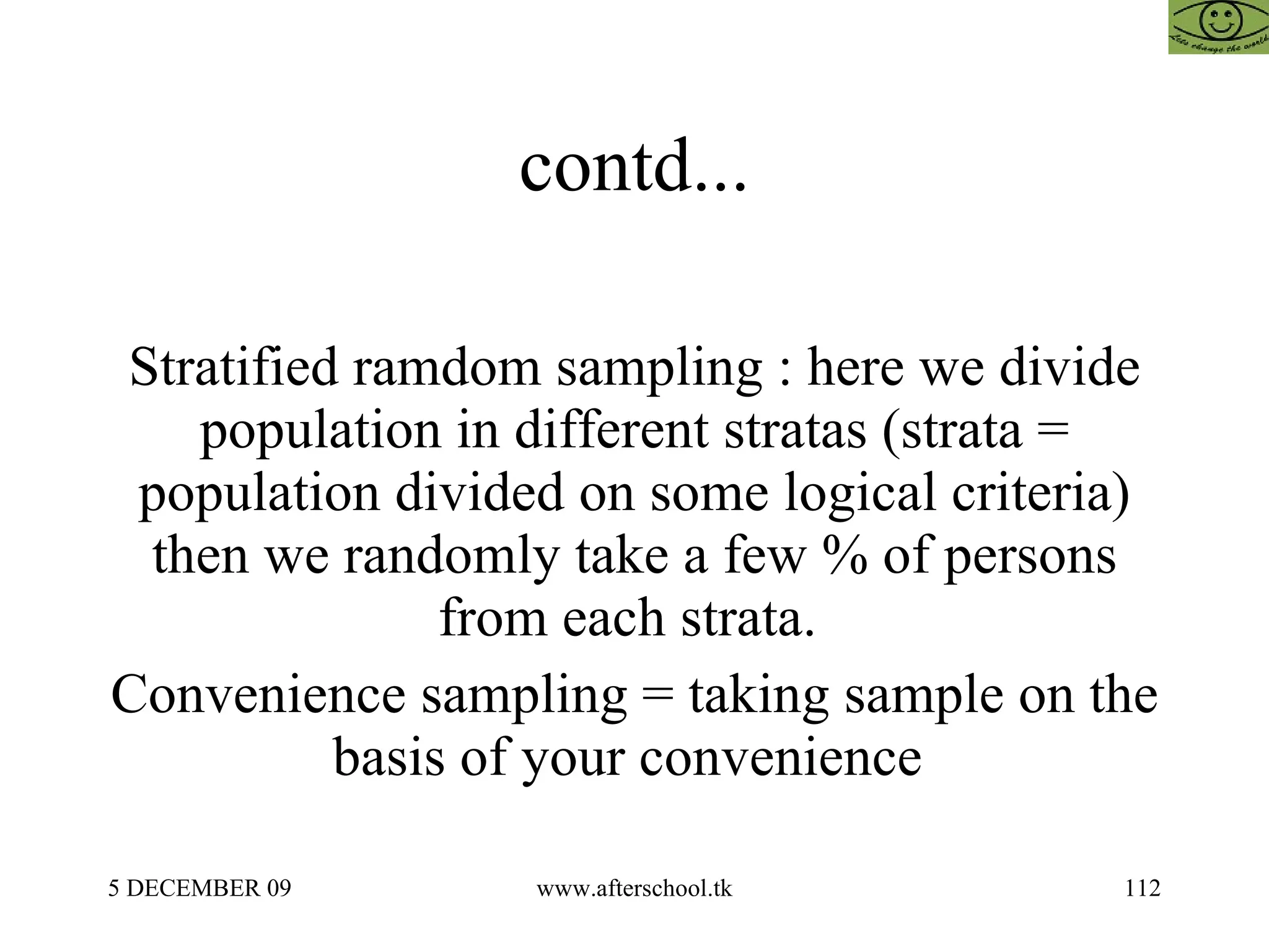 contd... Stratified ramdom sampling : here we divide population in different stratas (strata = population divided on some logical criteria) then we randomly take a few % of persons from each strata.  Convenience sampling = taking sample on the basis of your convenience  