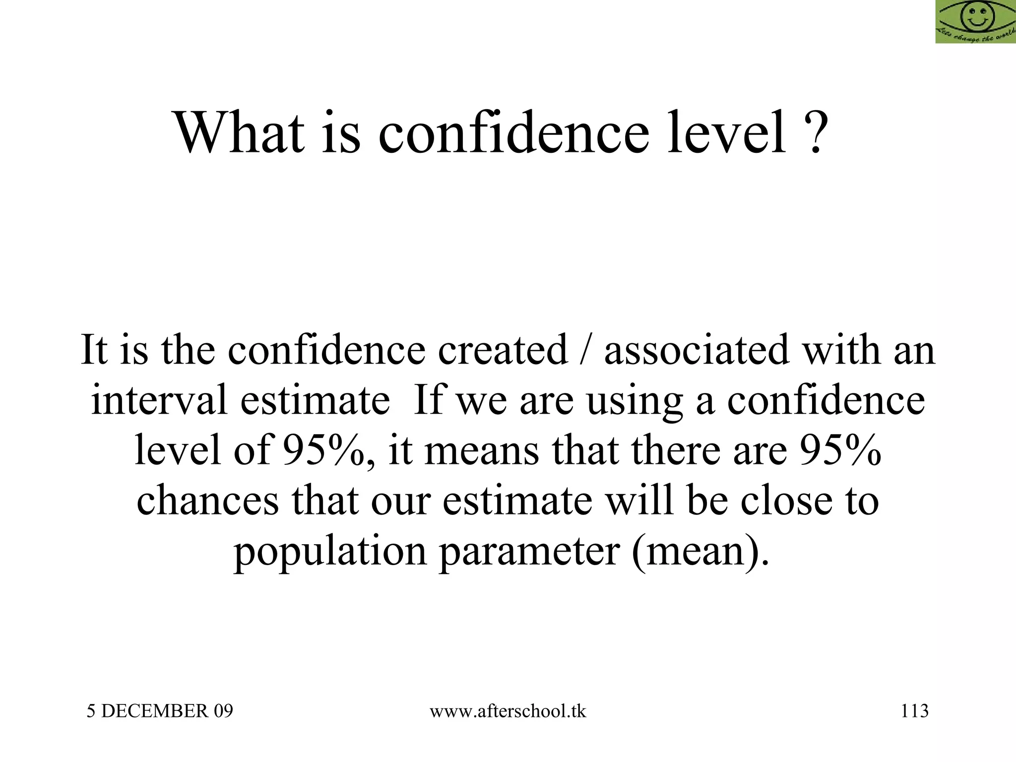 What is confidence level ?  It is the confidence created / associated with an interval estimate  If we are using a confidence level of 95%, it means that there are 95% chances that our estimate will be close to population parameter (mean).  