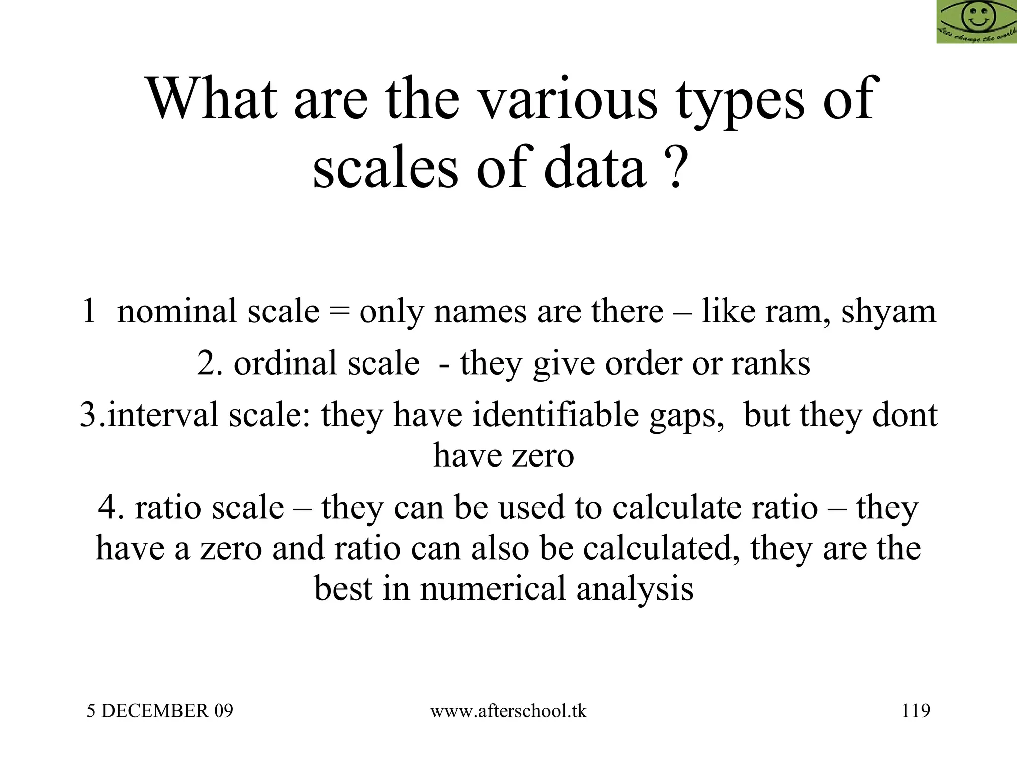 What are the various types of scales of data ?  1  nominal scale = only names are there – like ram, shyam  2. ordinal scale  - they give order or ranks  3.interval scale: they have identifiable gaps,  but they dont have zero  4. ratio scale – they can be used to calculate ratio – they have a zero and ratio can also be calculated, they are the best in numerical analysis  
