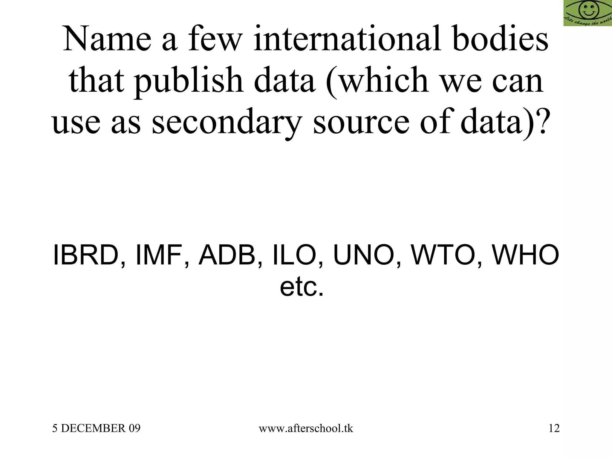 Name a few international bodies that publish data (which we can use as secondary source of data)?  IBRD, IMF, ADB, ILO, UNO, WTO, WHO etc.  