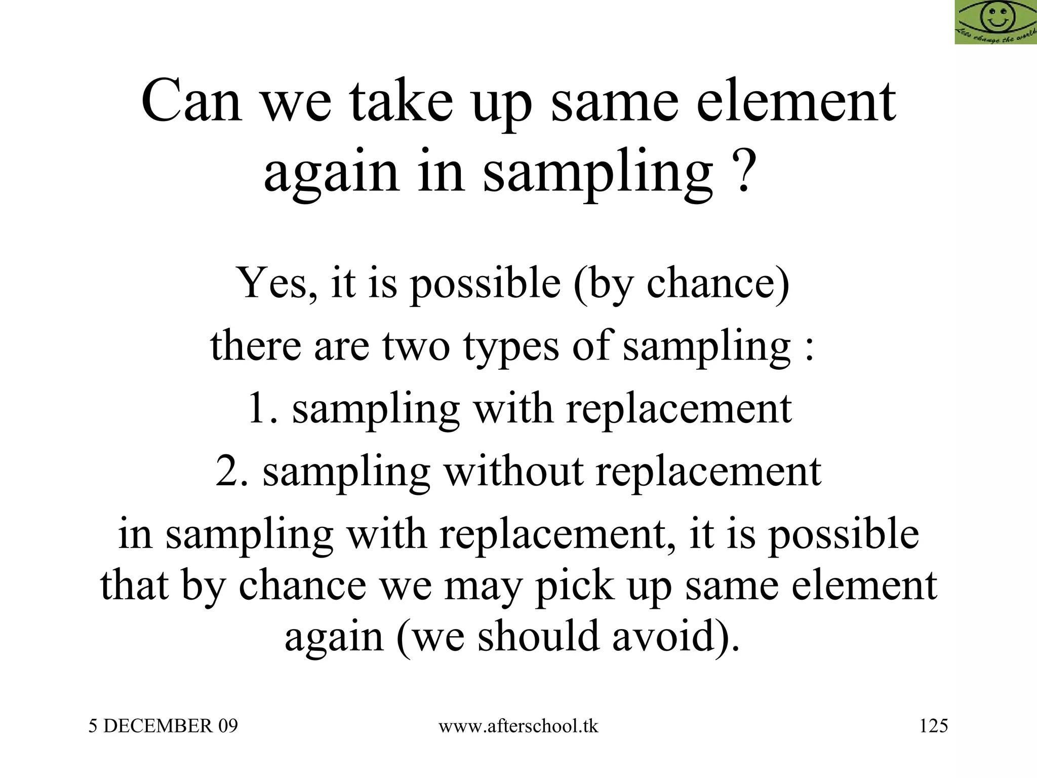 Can we take up same element again in sampling ?  Yes, it is possible (by chance)  there are two types of sampling :  1. sampling with replacement 2. sampling without replacement in sampling with replacement, it is possible that by chance we may pick up same element again (we should avoid).  