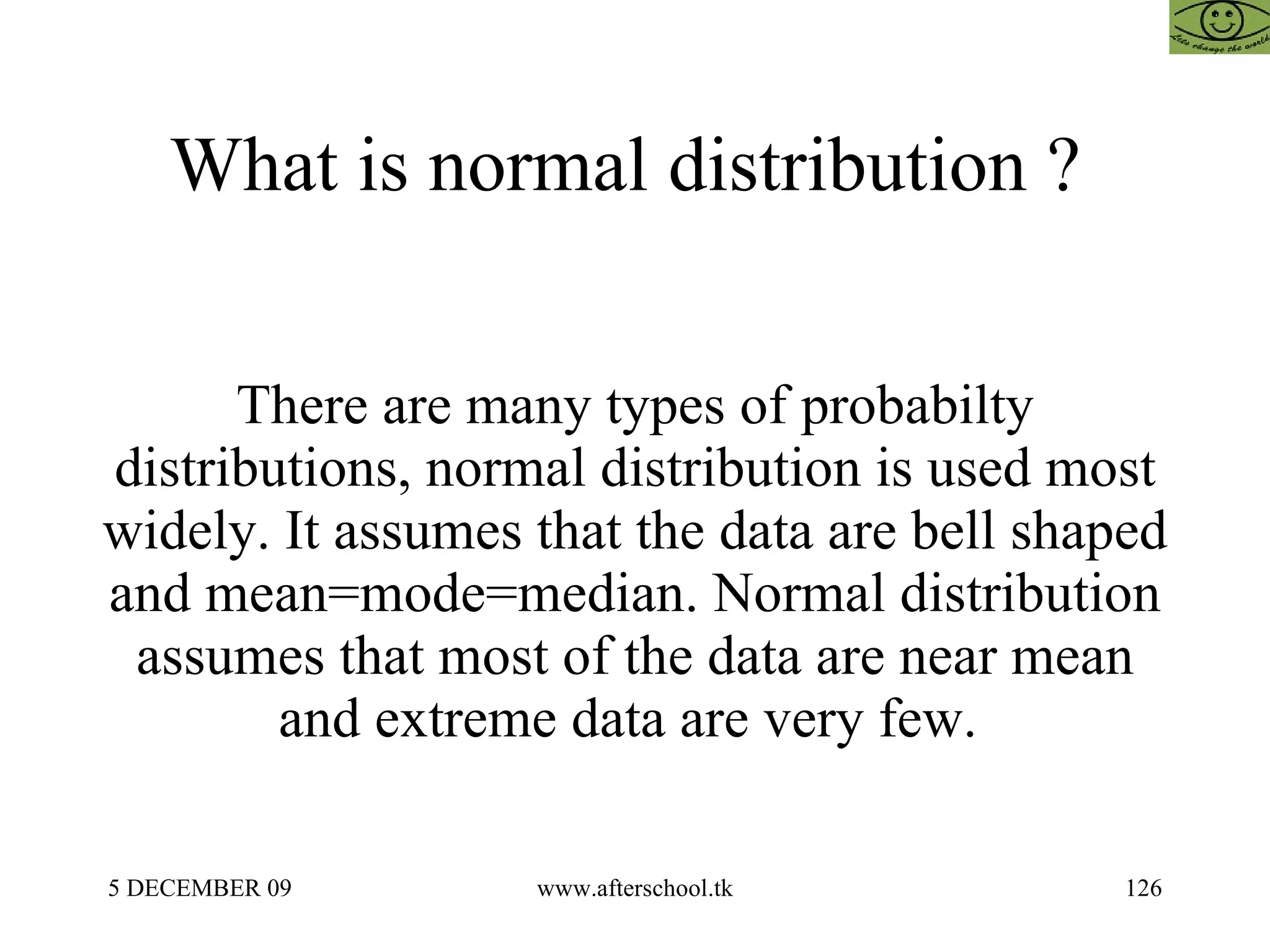 What is normal distribution ?  There are many types of probabilty distributions, normal distribution is used most widely. It assumes that the data are bell shaped and mean=mode=median. Normal distribution assumes that most of the data are near mean and extreme data are very few.  