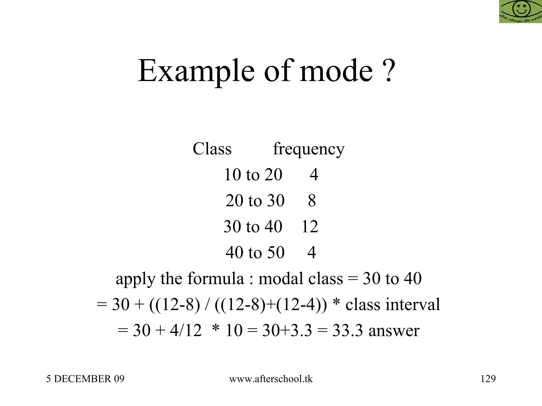 Example of mode ?  Class  frequency  10 to 20  4 20 to 30  8 30 to 40  12 40 to 50  4 apply the formula : modal class = 30 to 40  = 30 + ((12-8) / ((12-8)+(12-4)) * class interval  = 30 + 4/12  * 10 = 30+3.3 = 33.3 answer  
