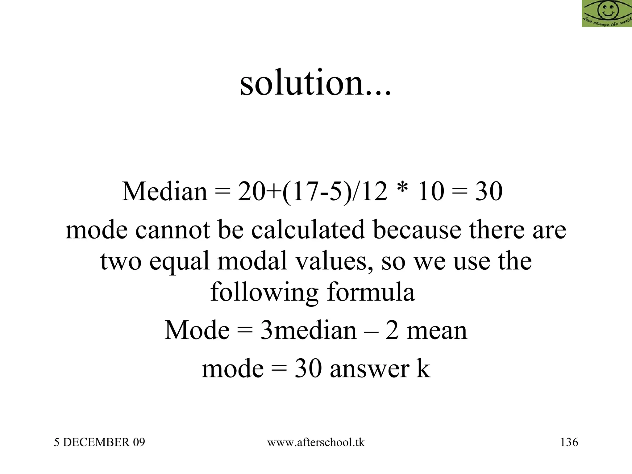 solution... Median = 20+(17-5)/12 * 10 = 30  mode cannot be calculated because there are two equal modal values, so we use the following formula  Mode = 3median – 2 mean mode = 30 answer k 