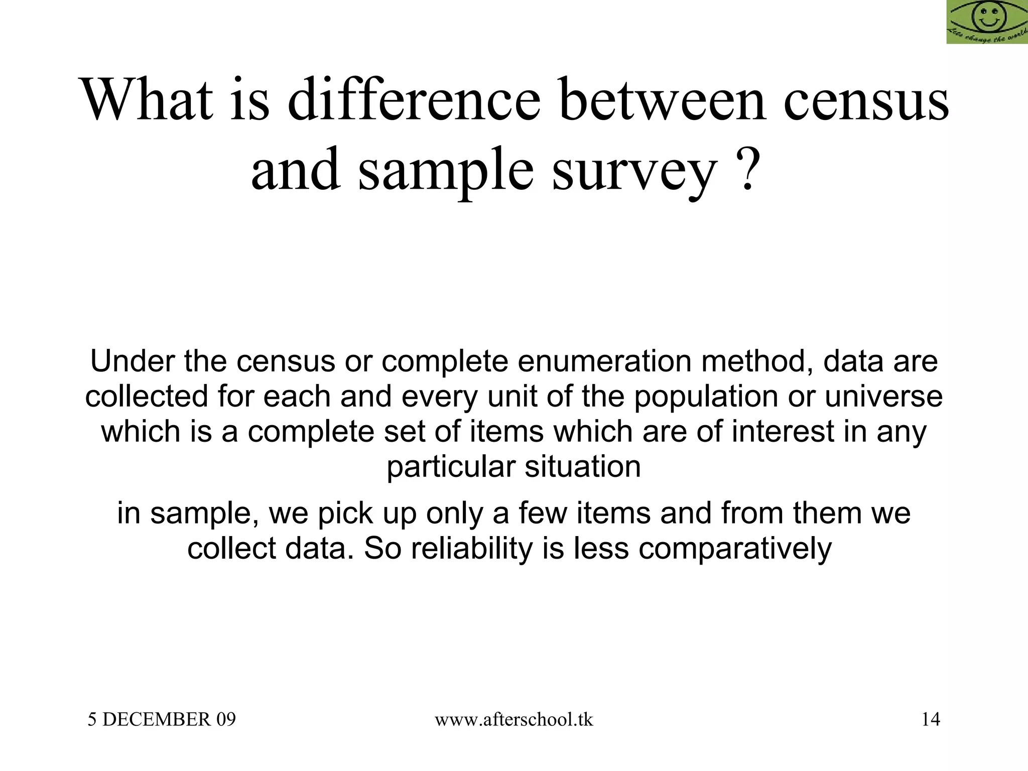 What is difference between census and sample survey ?  Under the census or complete enumeration method, data are collected for each and every unit of the population or universe which is a complete set of items which are of interest in any particular situation in sample, we pick up only a few items and from them we collect data. So reliability is less comparatively  