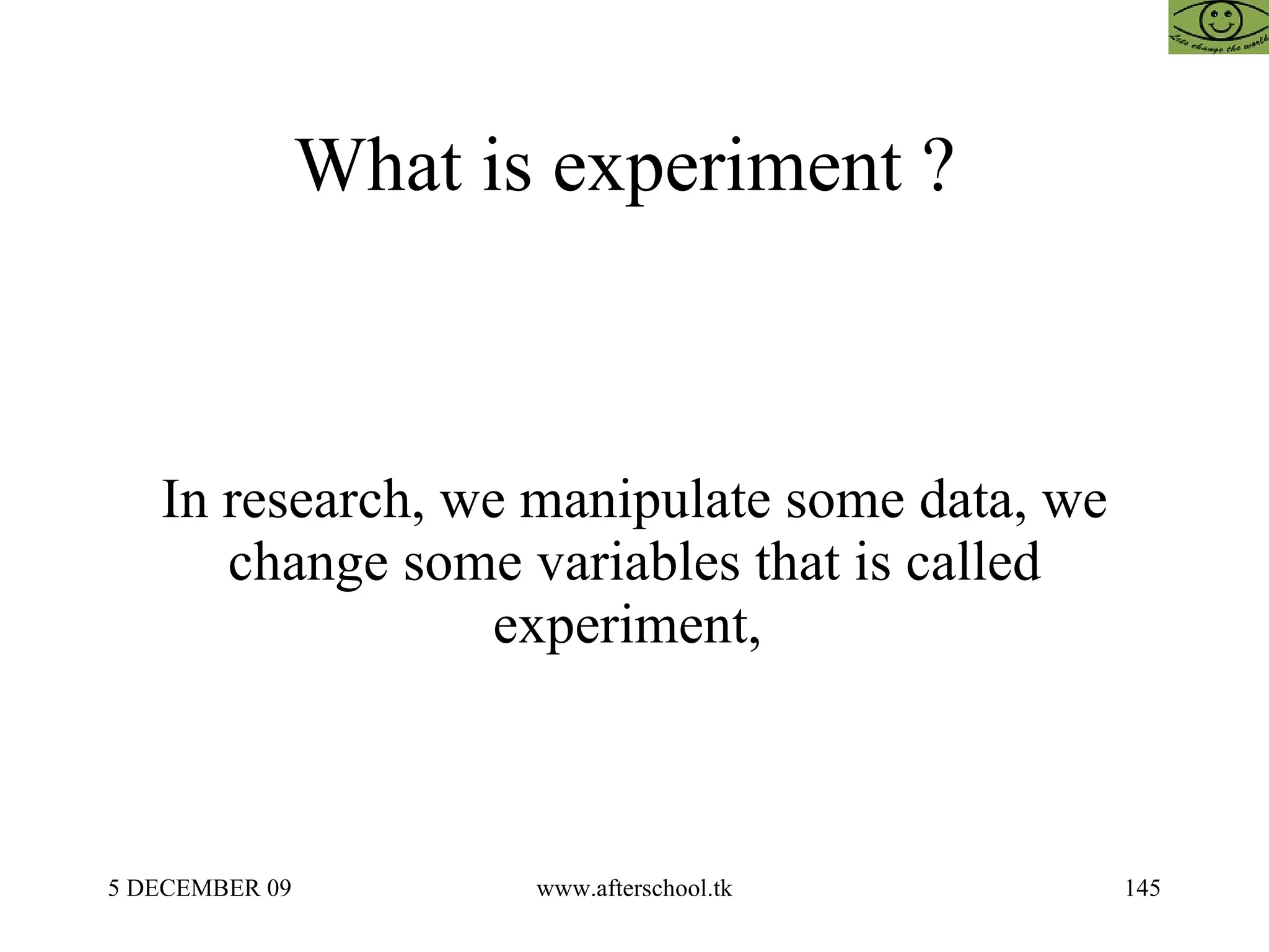 What is experiment ?  In research, we manipulate some data, we change some variables that is called experiment,  