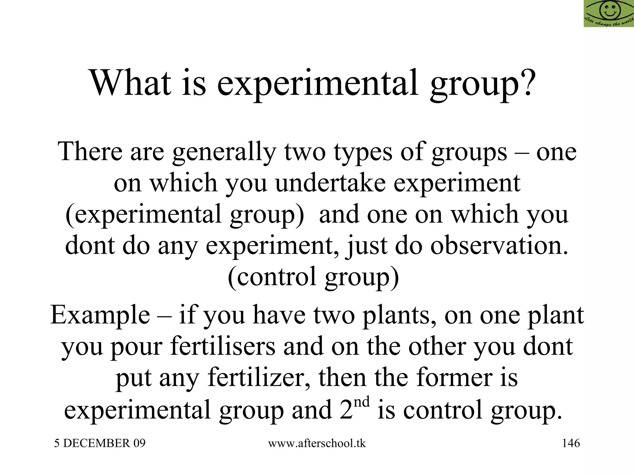What is experimental group?  There are generally two types of groups – one on which you undertake experiment (experimental group)  and one on which you dont do any experiment, just do observation.(control group)  Example – if you have two plants, on one plant you pour fertilisers and on the other you dont put any fertilizer, then the former is experimental group and 2 nd  is control group.  