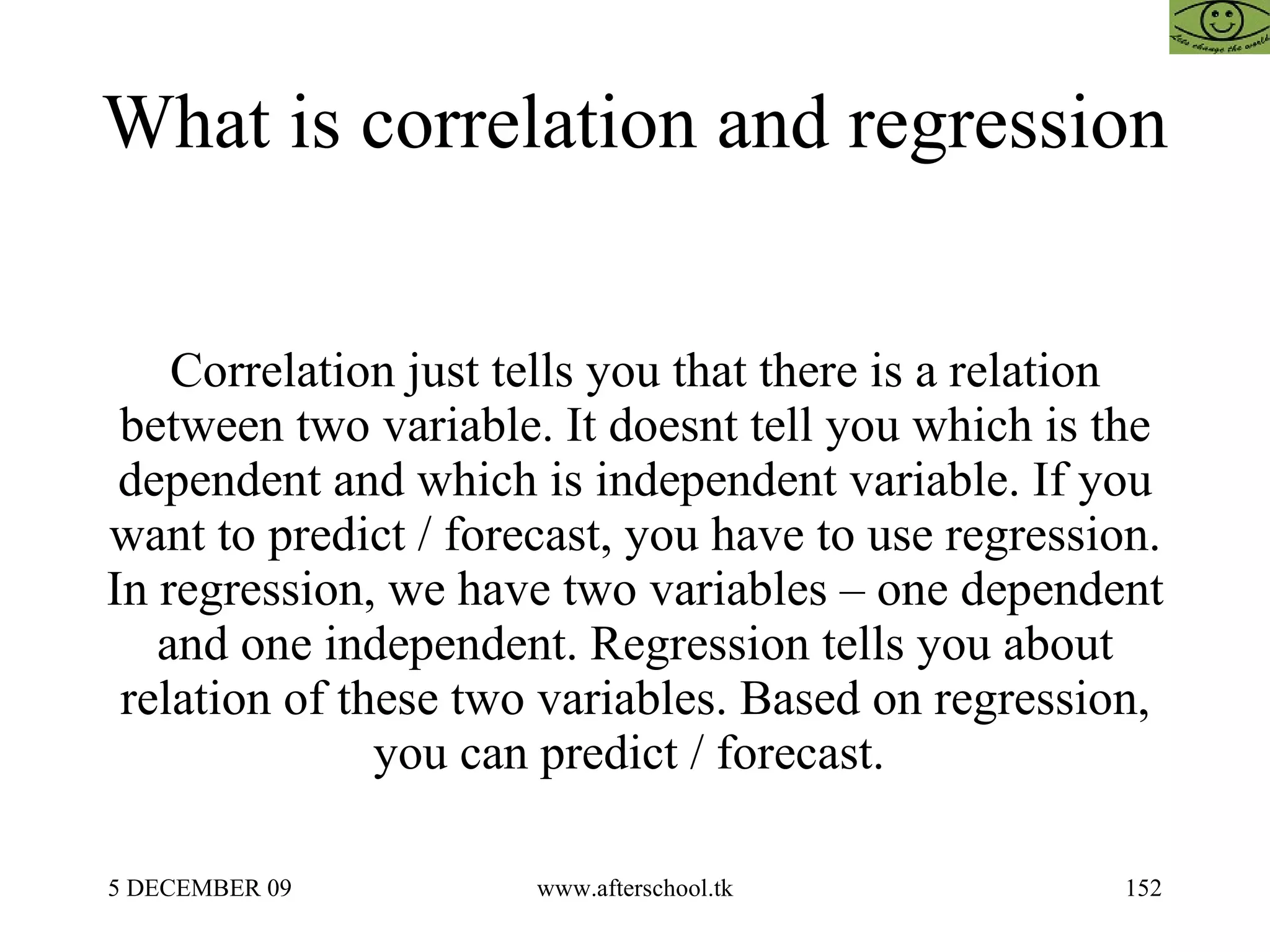 What is correlation and regression  Correlation just tells you that there is a relation between two variable. It doesnt tell you which is the dependent and which is independent variable. If you want to predict / forecast, you have to use regression. In regression, we have two variables – one dependent and one independent. Regression tells you about relation of these two variables. Based on regression, you can predict / forecast.  