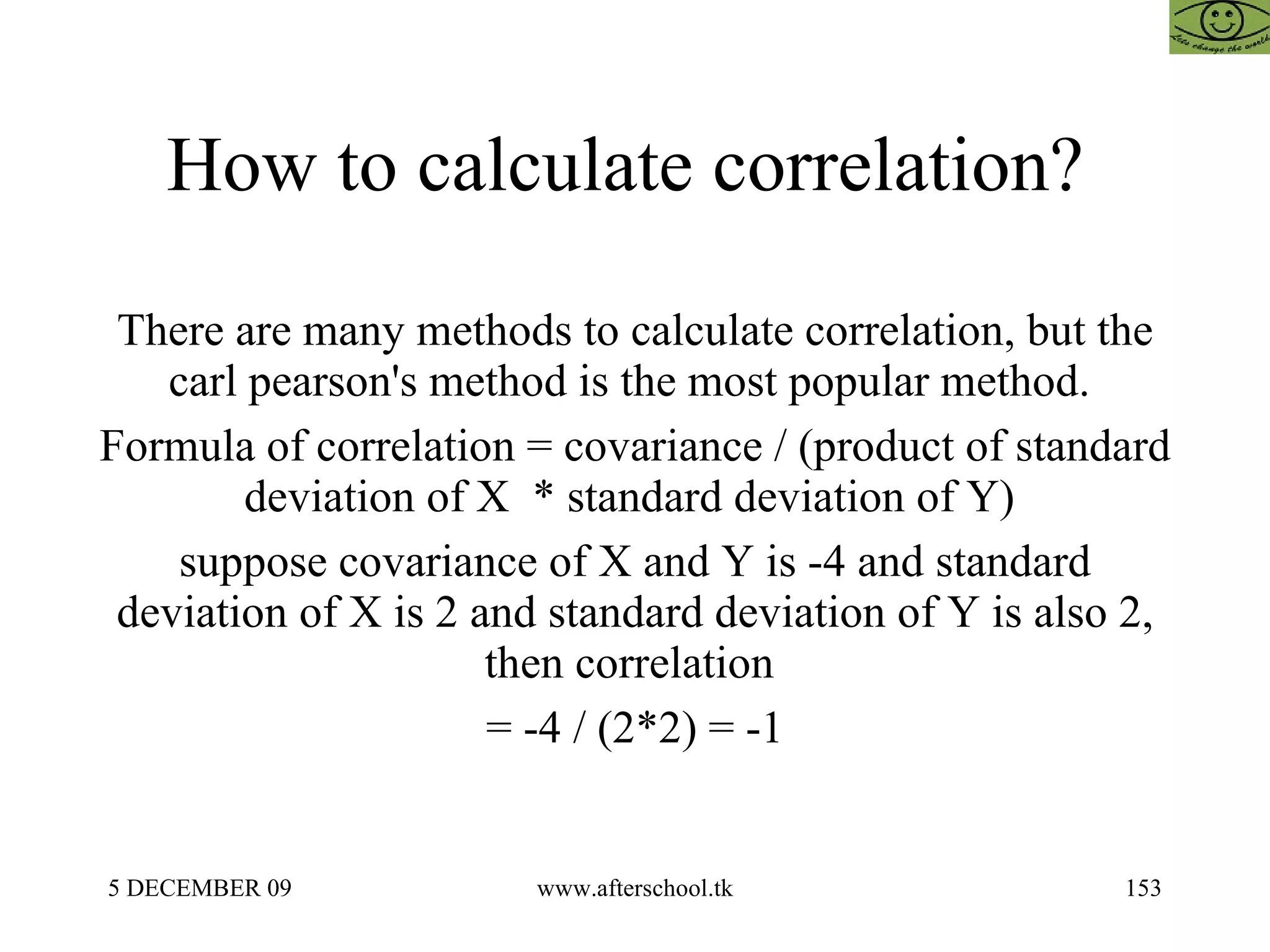 How to calculate correlation?  There are many methods to calculate correlation, but the carl pearson's method is the most popular method.  Formula of correlation = covariance / (product of standard deviation of X  * standard deviation of Y)  suppose covariance of X and Y is -4 and standard deviation of X is 2 and standard deviation of Y is also 2, then correlation  = -4 / (2*2) = -1 