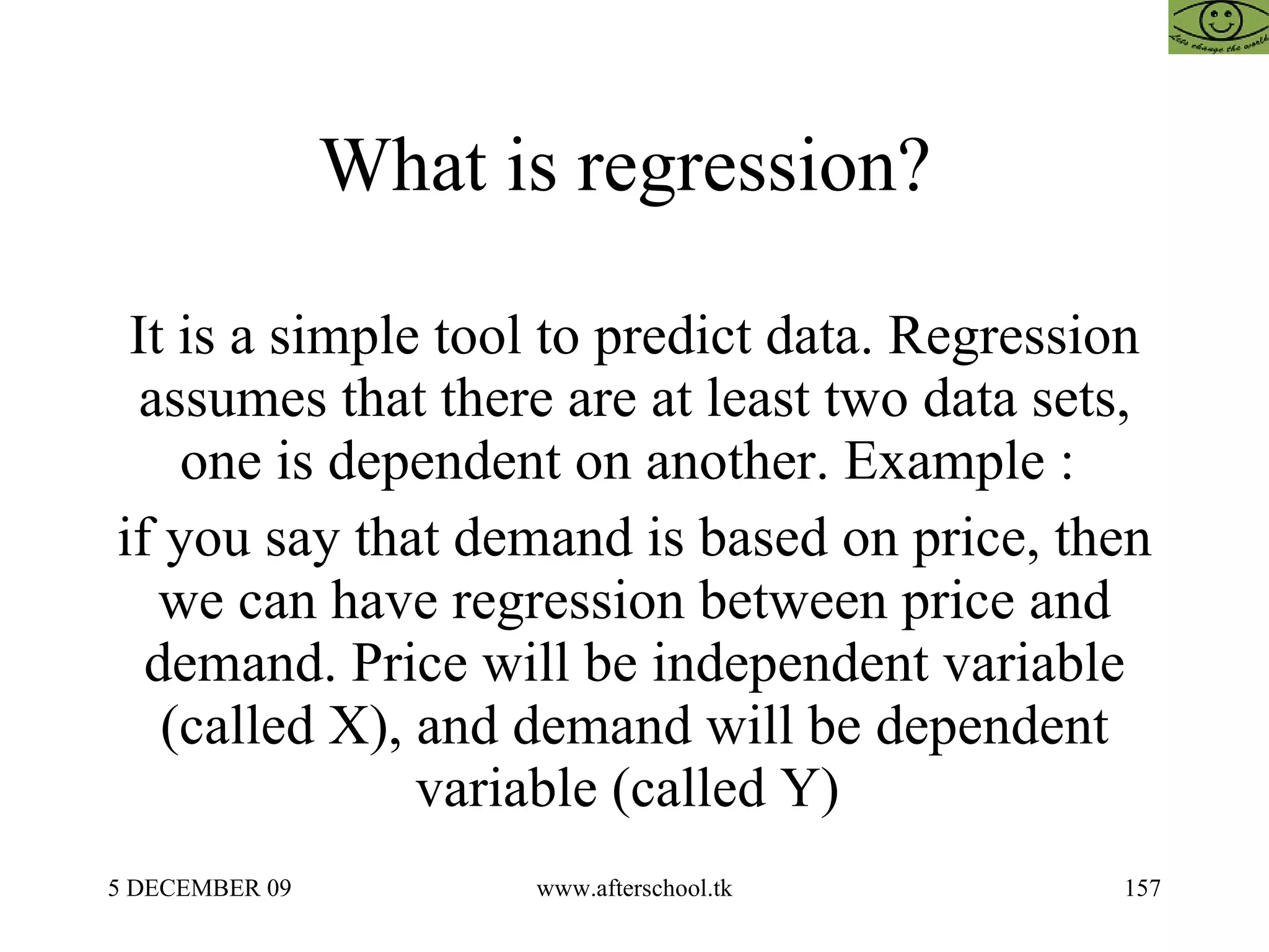 What is regression?  It is a simple tool to predict data. Regression assumes that there are at least two data sets, one is dependent on another. Example :  if you say that demand is based on price, then we can have regression between price and demand. Price will be independent variable (called X), and demand will be dependent variable (called Y)  