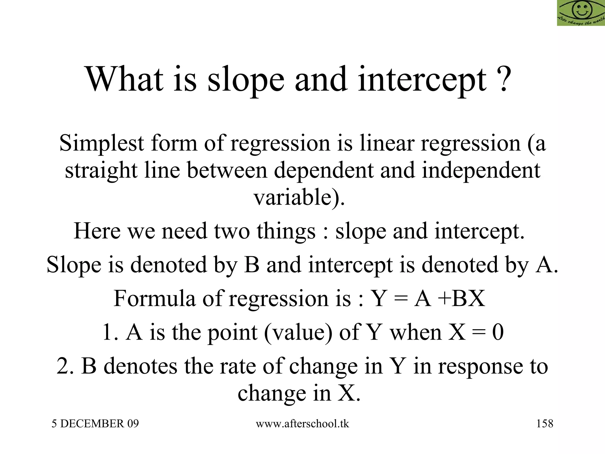 What is slope and intercept ?  Simplest form of regression is linear regression (a straight line between dependent and independent variable).  Here we need two things : slope and intercept.  Slope is denoted by B and intercept is denoted by A.  Formula of regression is : Y = A +BX  1. A is the point (value) of Y when X = 0 2. B denotes the rate of change in Y in response to change in X.  