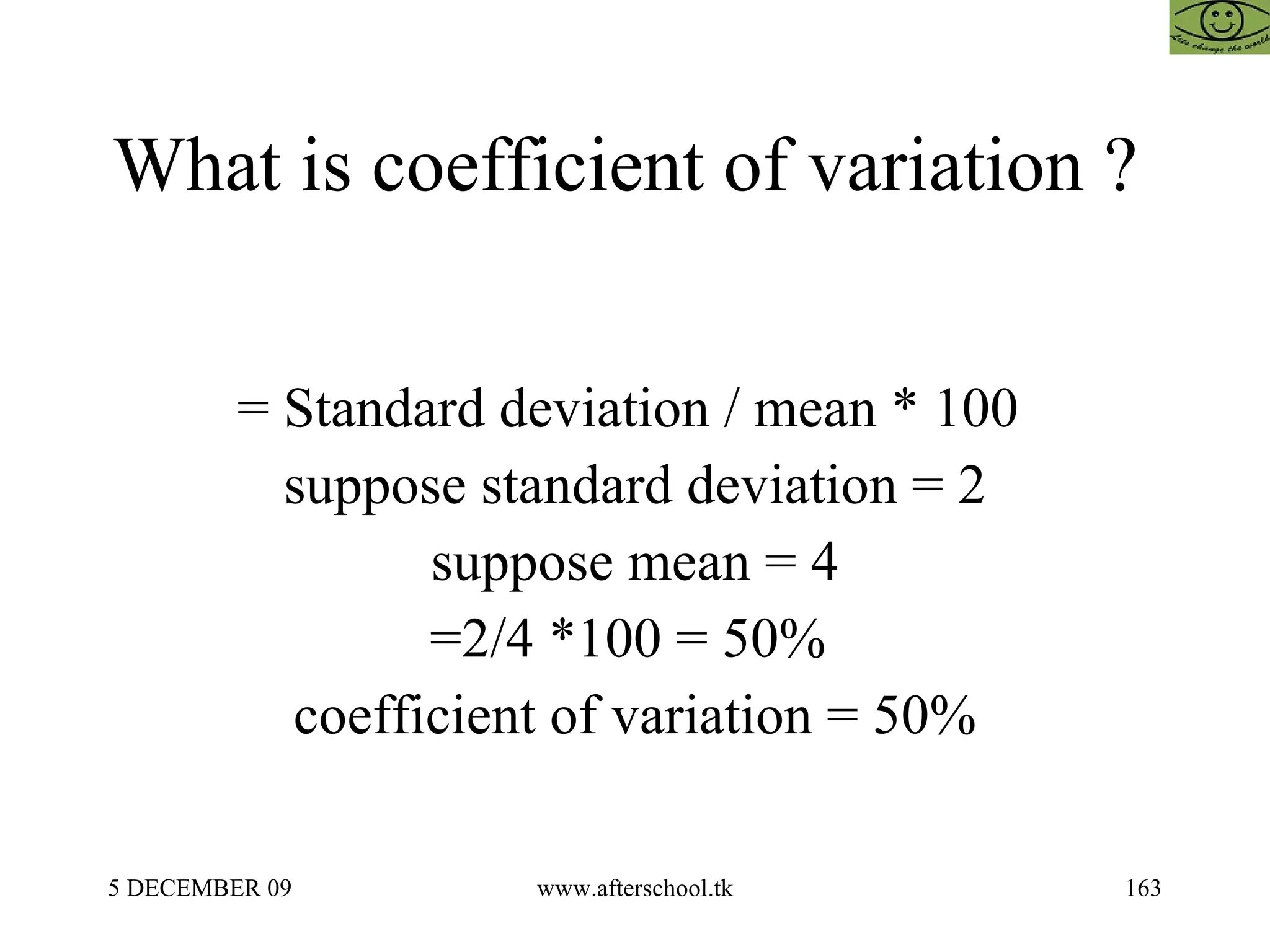 What is coefficient of variation ?  = Standard deviation / mean * 100  suppose standard deviation = 2 suppose mean = 4 =2/4 *100 = 50%  coefficient of variation = 50% 
