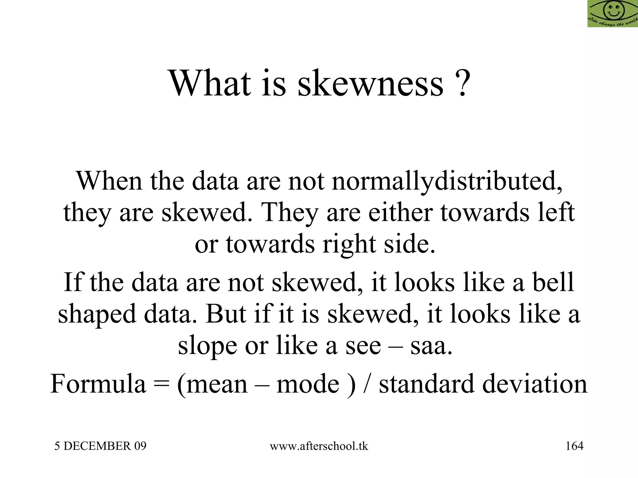 What is skewness ? When the data are not normallydistributed, they are skewed. They are either towards left or towards right side.  If the data are not skewed, it looks like a bell shaped data. But if it is skewed, it looks like a slope or like a see – saa.  Formula = (mean – mode ) / standard deviation 