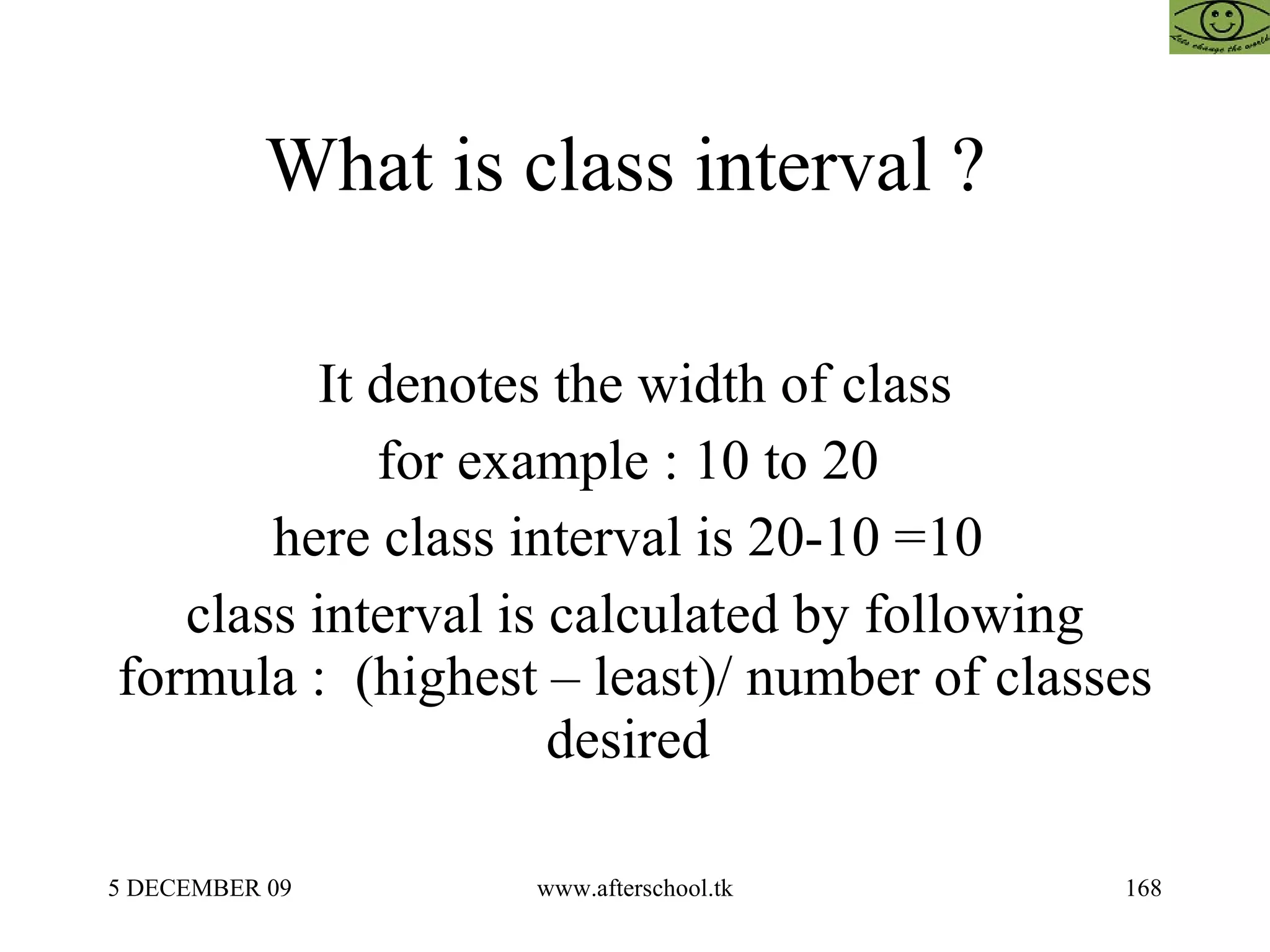 What is class interval ?  It denotes the width of class for example : 10 to 20  here class interval is 20-10 =10  class interval is calculated by following formula :  (highest – least)/ number of classes desired  