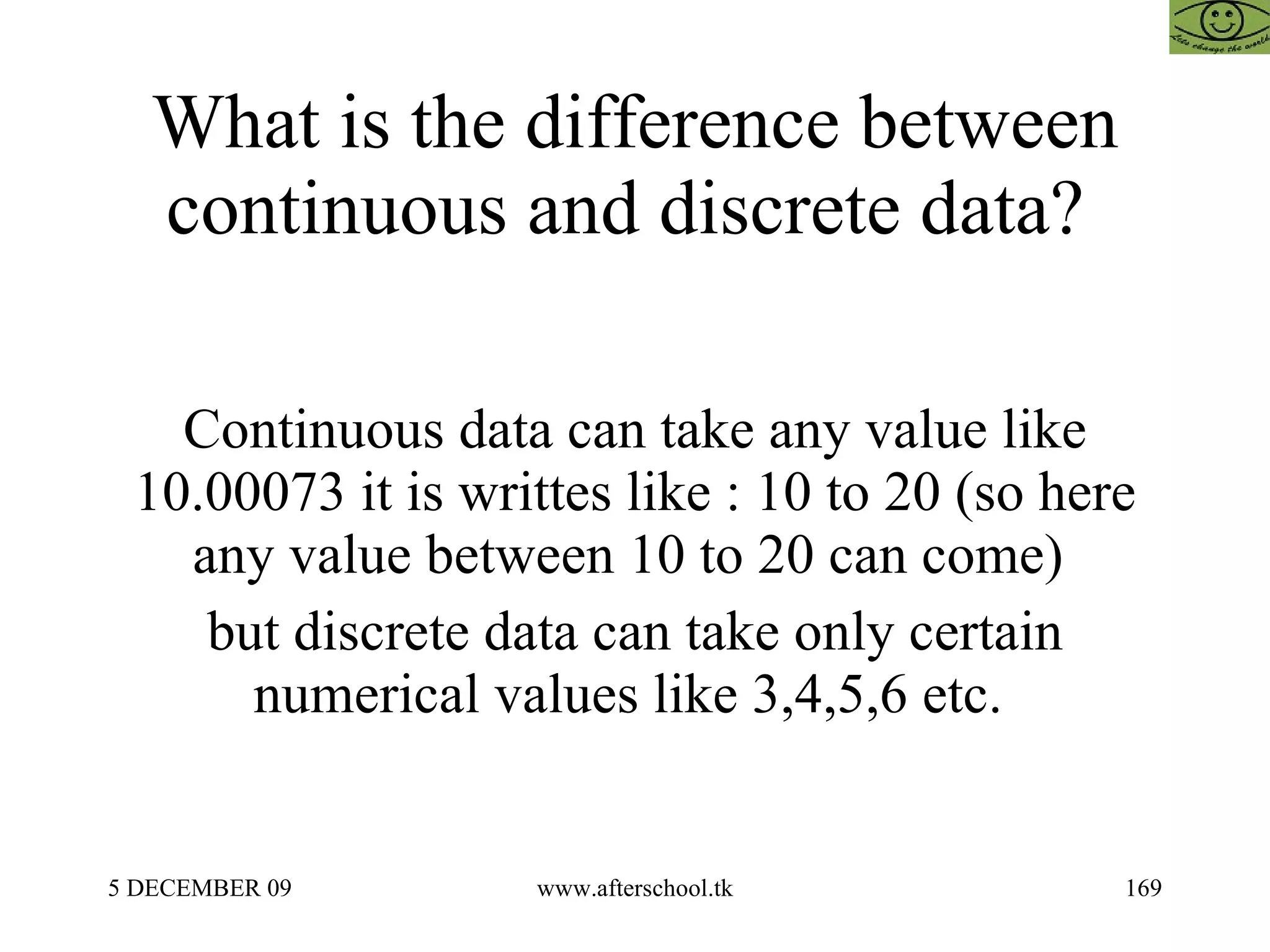 What is the difference between continuous and discrete data?  Continuous data can take any value like 10.00073 it is writtes like : 10 to 20 (so here any value between 10 to 20 can come)  but discrete data can take only certain numerical values like 3,4,5,6 etc.  