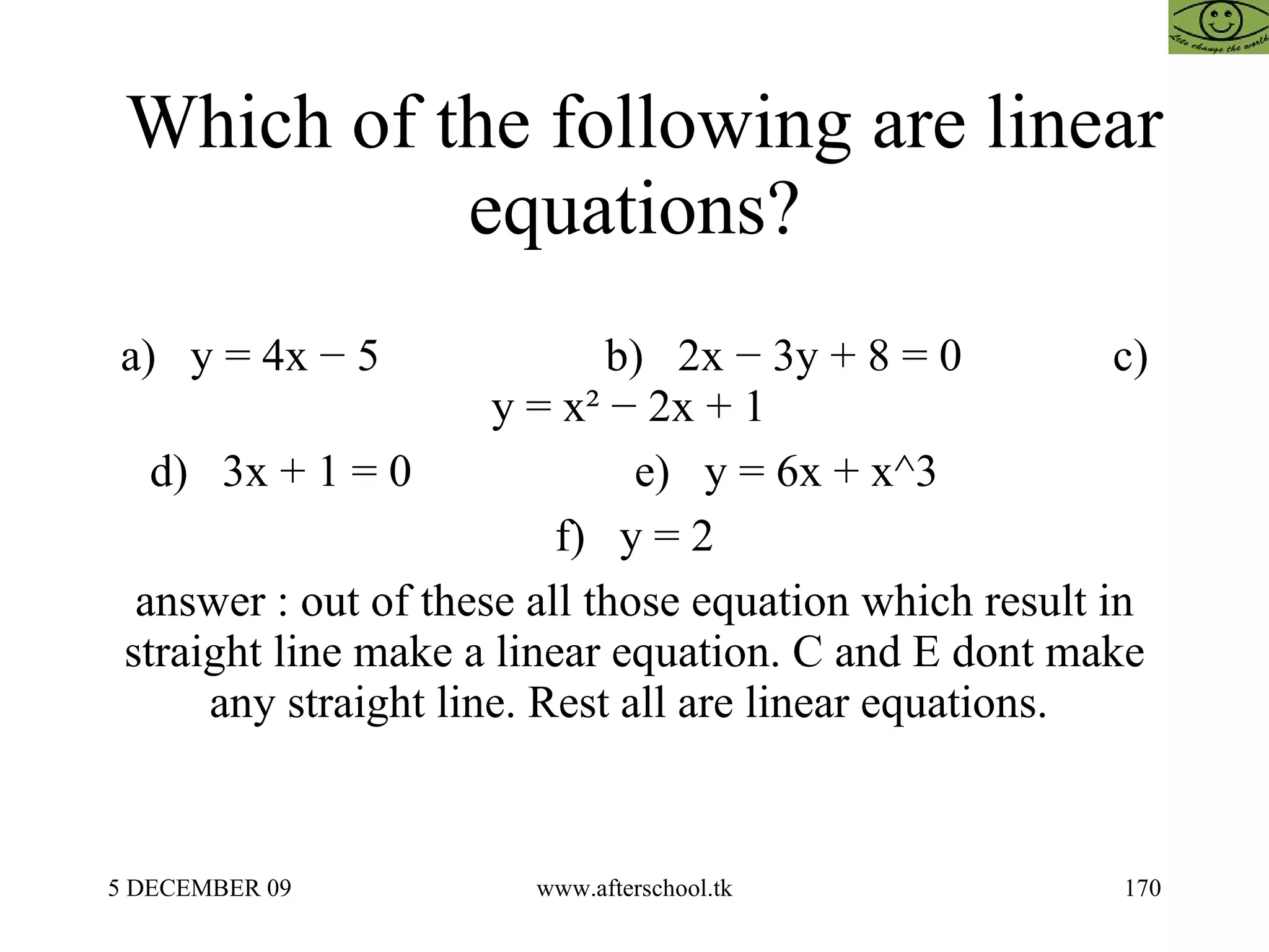 Which of the following are linear equations? a)  y = 4x − 5    b)  2x − 3y + 8 = 0    c)  y = x² − 2x + 1  d)  3x + 1 = 0    e)  y = 6x + x^3    f)  y = 2 answer : out of these all those equation which result in straight line make a linear equation. C and E dont make any straight line. Rest all are linear equations.  