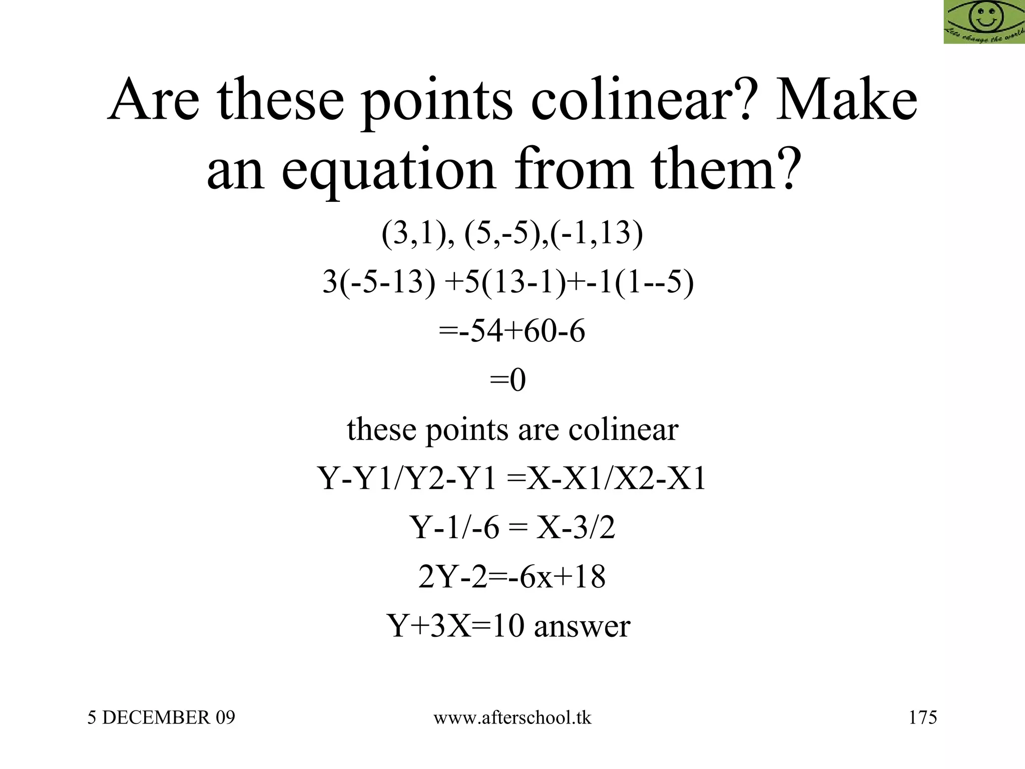 Are these points colinear? Make an equation from them?  (3,1), (5,-5),(-1,13) 3(-5-13) +5(13-1)+-1(1--5)  =-54+60-6 =0  these points are colinear Y-Y1/Y2-Y1 =X-X1/X2-X1 Y-1/-6 = X-3/2 2Y-2=-6x+18 Y+3X=10 answer  