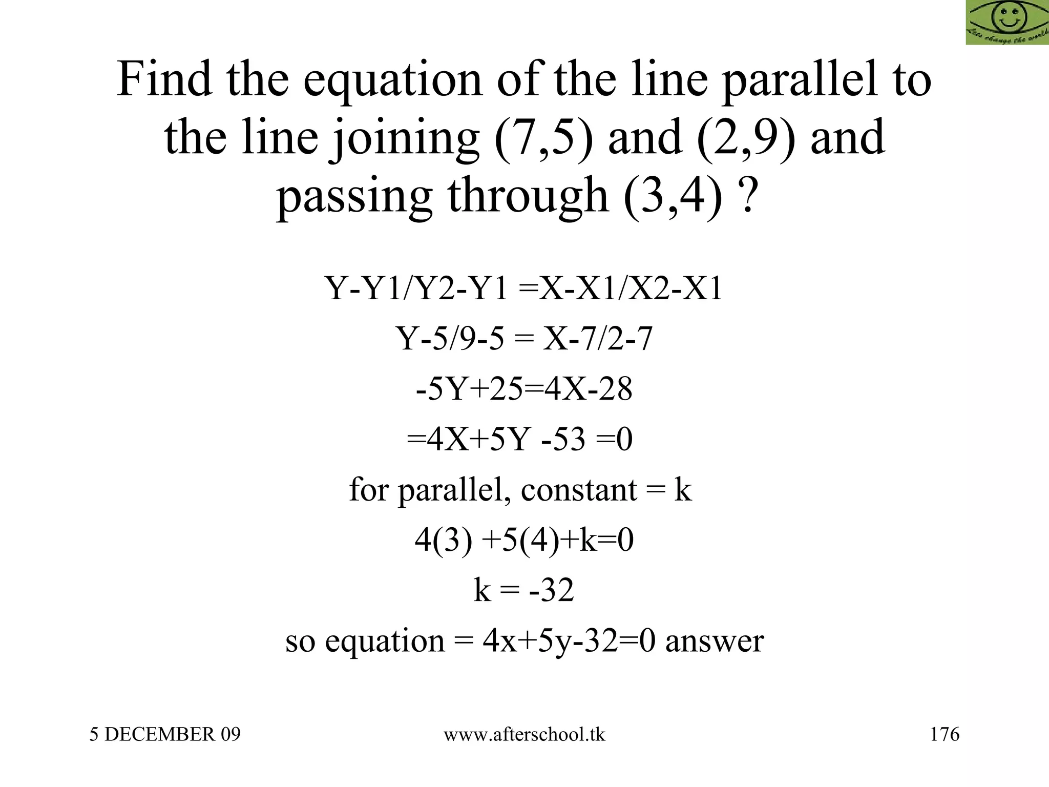 Find the equation of the line parallel to the line joining (7,5) and (2,9) and passing through (3,4) ?  Y-Y1/Y2-Y1 =X-X1/X2-X1 Y-5/9-5 = X-7/2-7 -5Y+25=4X-28 =4X+5Y -53 =0  for parallel, constant = k  4(3) +5(4)+k=0 k = -32 so equation = 4x+5y-32=0 answer 