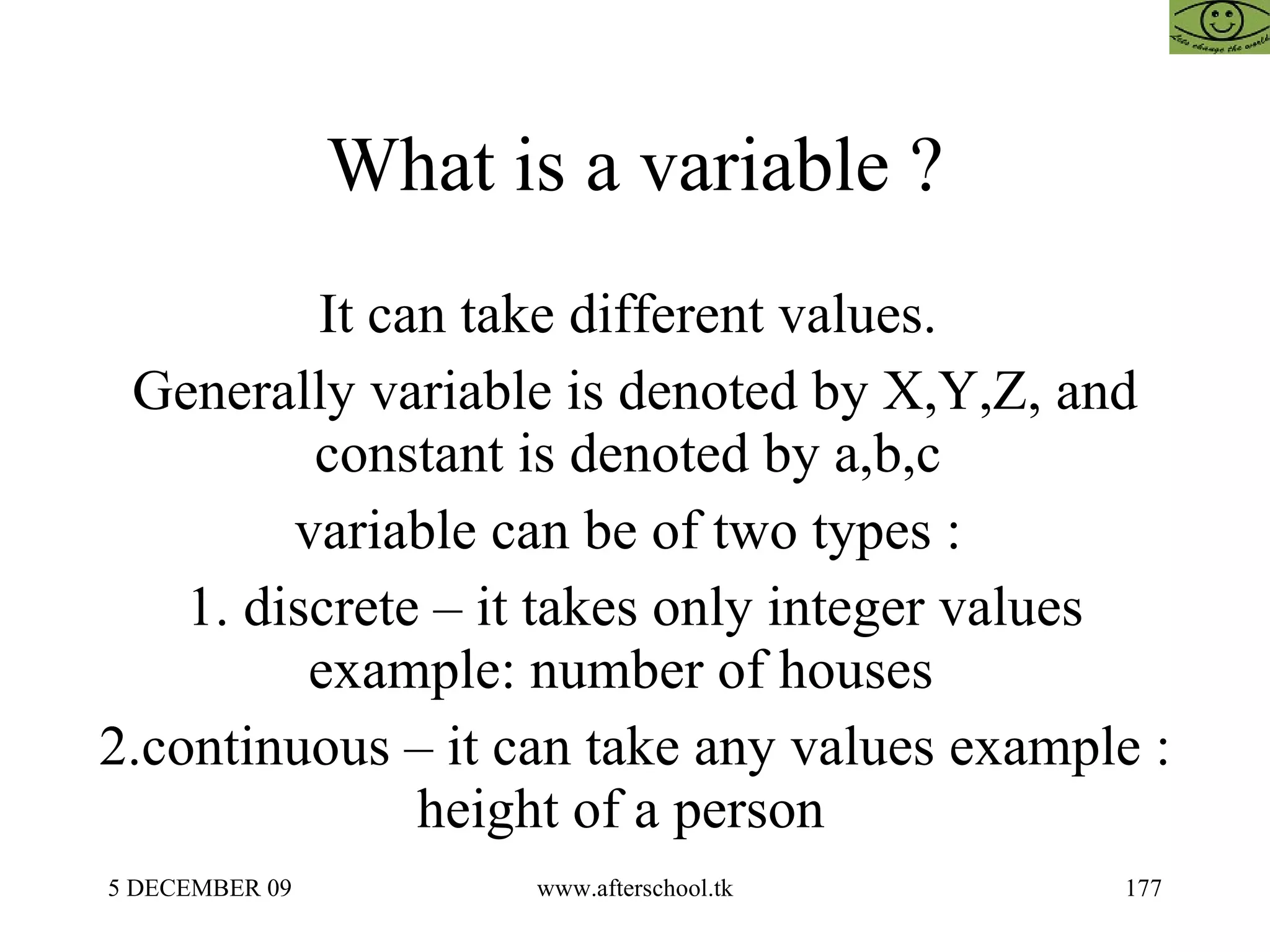What is a variable ?  It can take different values.  Generally variable is denoted by X,Y,Z, and constant is denoted by a,b,c  variable can be of two types :  1. discrete – it takes only integer values example: number of houses  2.continuous – it can take any values example : height of a person  