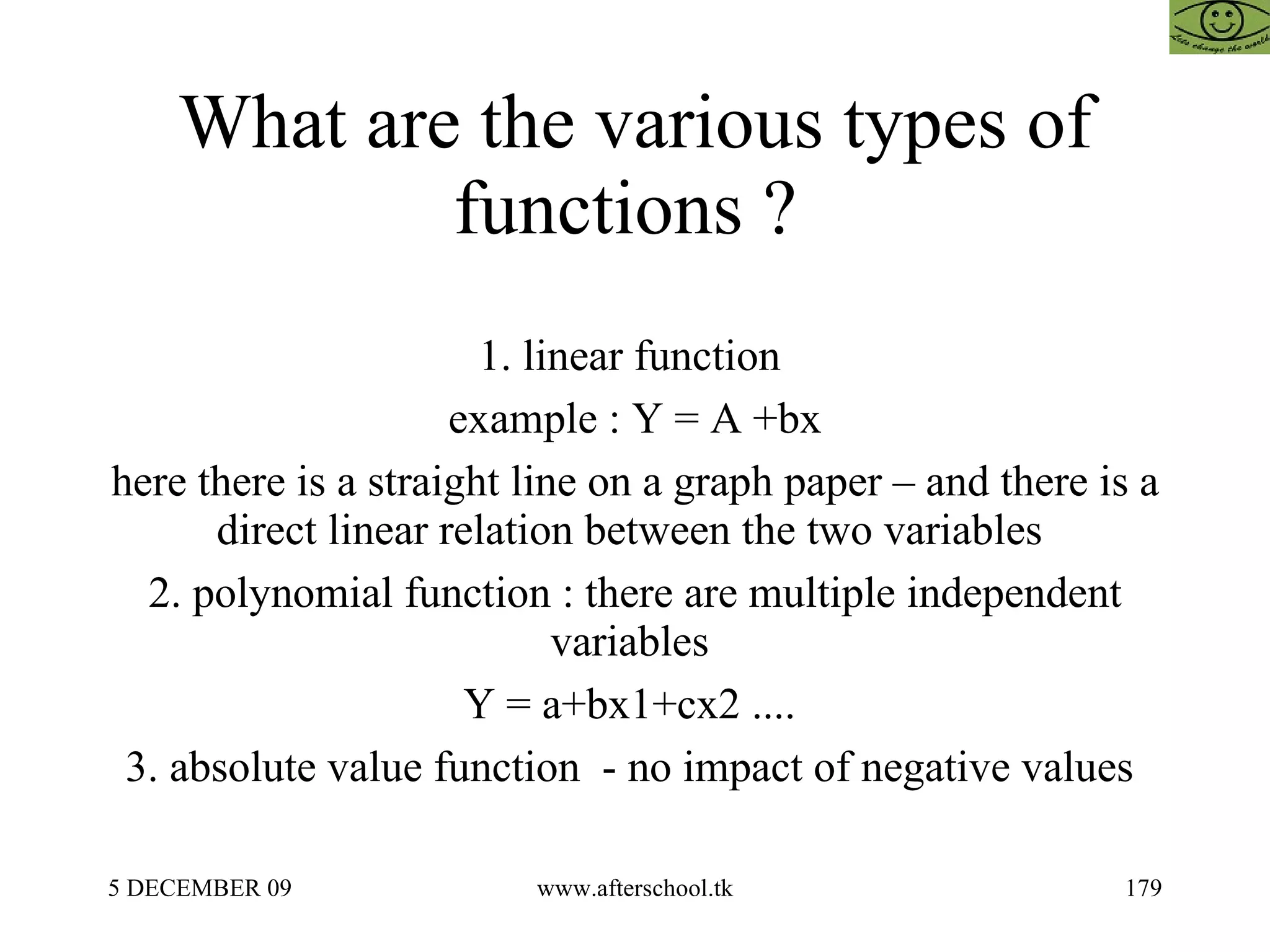 What are the various types of functions ?  1. linear function  example : Y = A +bx here there is a straight line on a graph paper – and there is a direct linear relation between the two variables  2. polynomial function : there are multiple independent variables  Y = a+bx1+cx2 ....  3. absolute value function  - no impact of negative values  