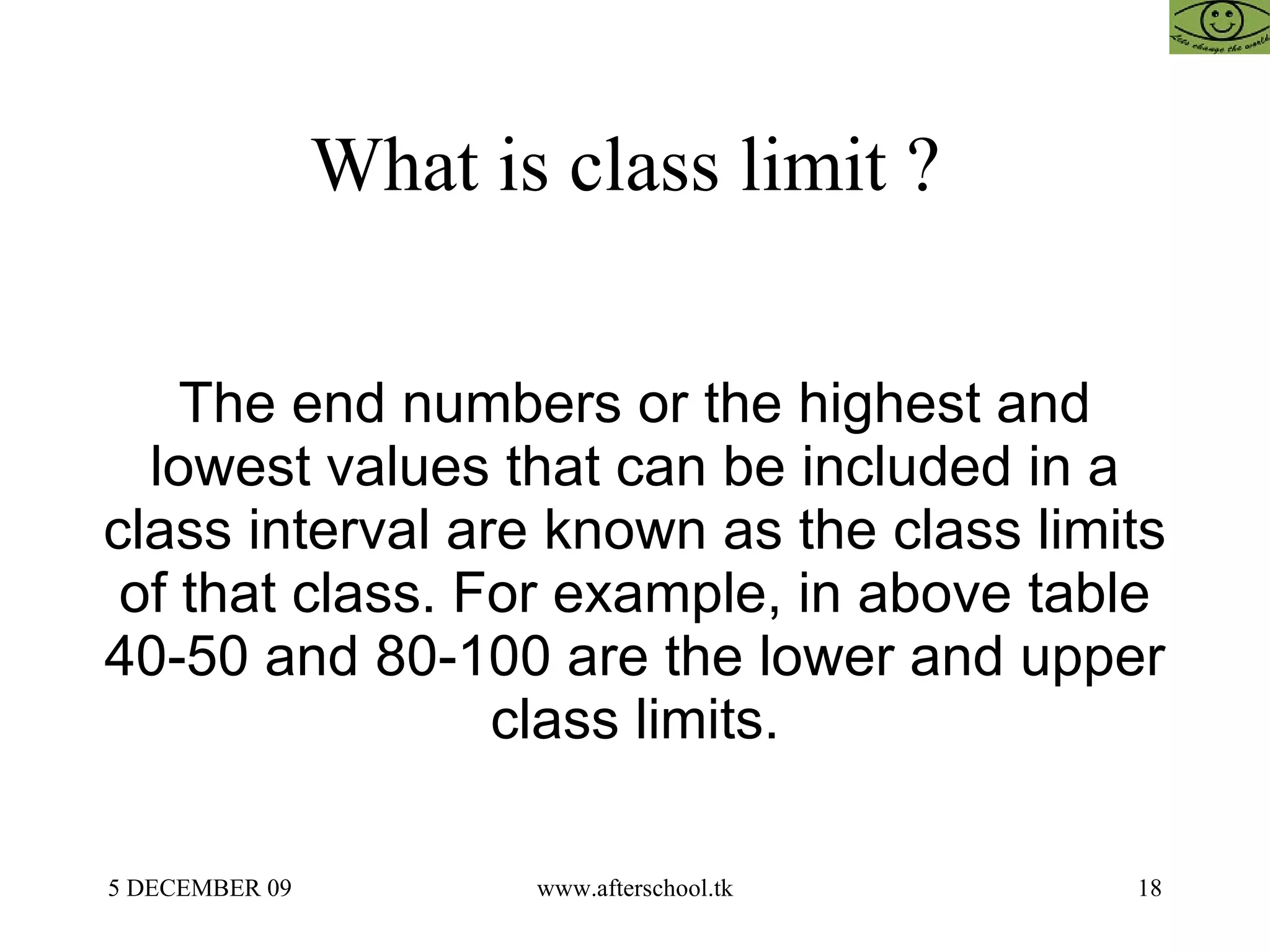 What is class limit ?  The end numbers or the highest and lowest values that can be included in a class interval are known as the class limits of that class. For example, in above table 40-50 and 80-100 are the lower and upper class limits. 