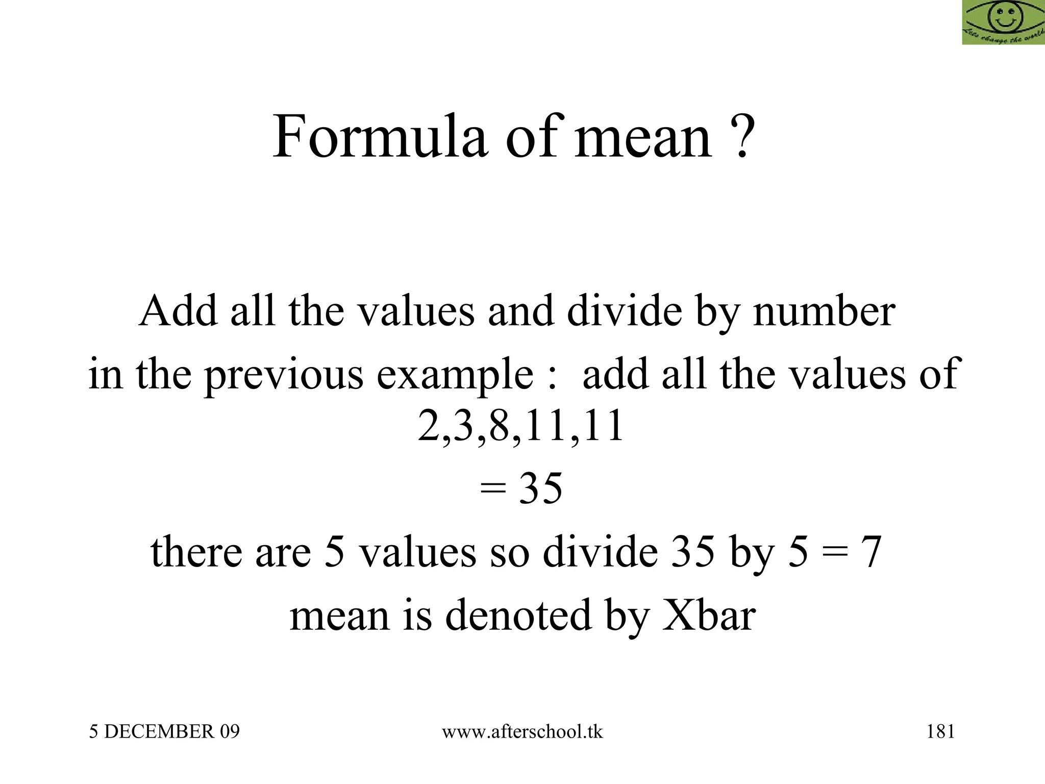 Formula of mean ?  Add all the values and divide by number  in the previous example :  add all the values of 2,3,8,11,11 = 35 there are 5 values so divide 35 by 5 = 7  mean is denoted by Xbar 