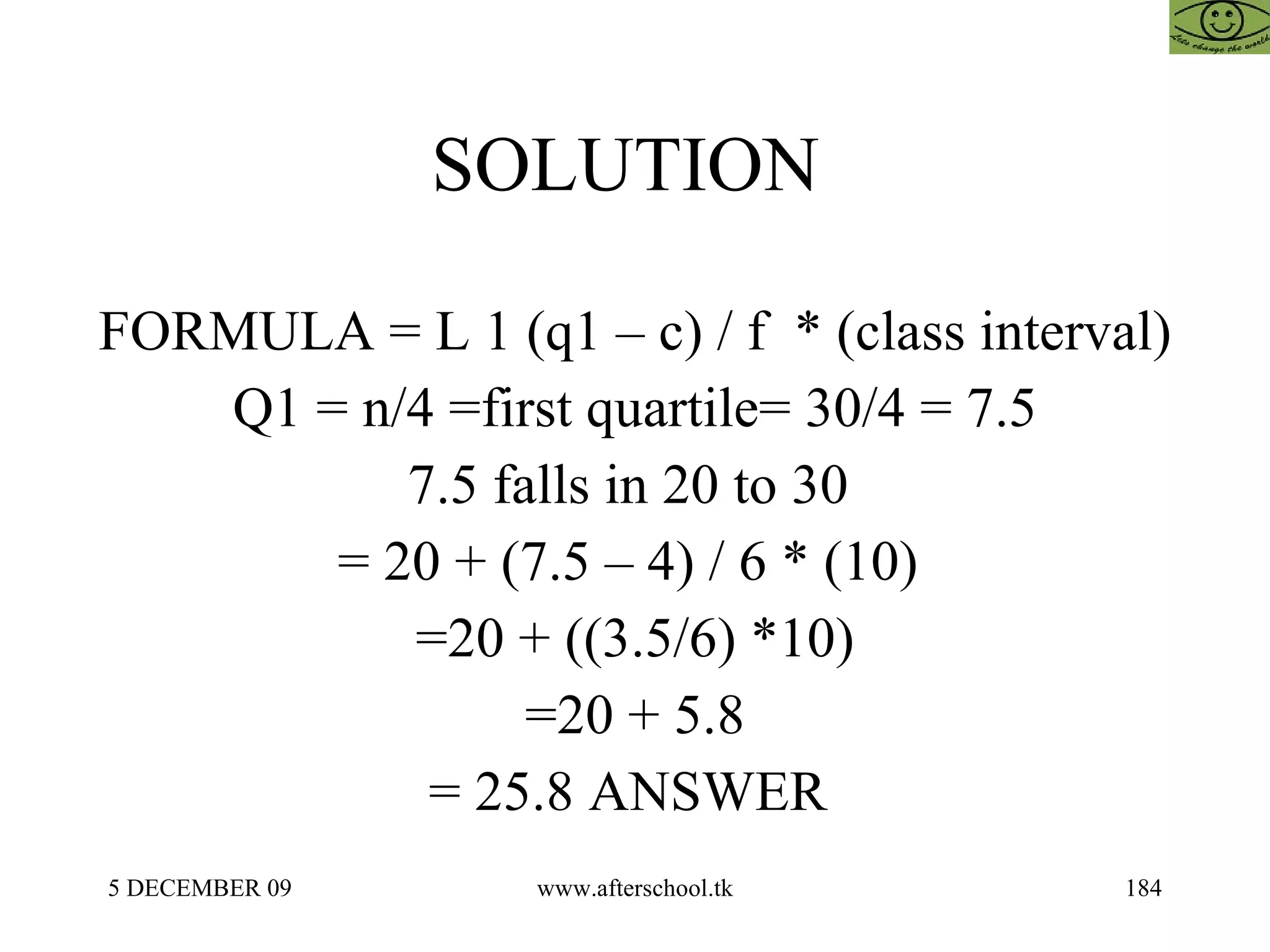 SOLUTION  FORMULA = L 1 (q1 – c) / f  * (class interval)  Q1 = n/4 =first quartile= 30/4 = 7.5 7.5 falls in 20 to 30  = 20 + (7.5 – 4) / 6 * (10)  =20 + ((3.5/6) *10) =20 + 5.8 = 25.8 ANSWER  