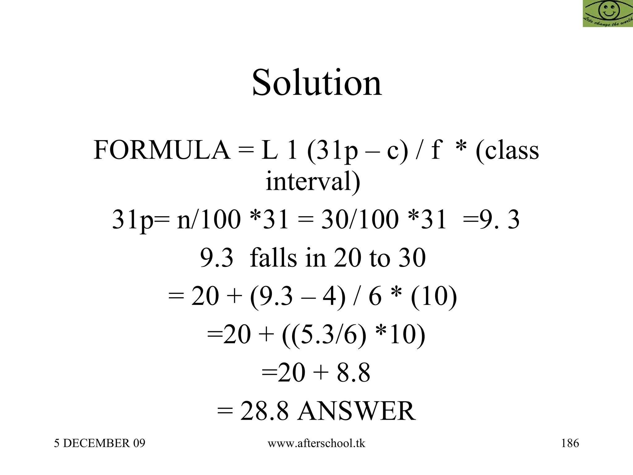 Solution  FORMULA = L 1 (31p – c) / f  * (class interval)  31p= n/100 *31 = 30/100 *31  =9. 3 9.3  falls in 20 to 30  = 20 + (9.3 – 4) / 6 * (10)  =20 + ((5.3/6) *10) =20 + 8.8 = 28.8 ANSWER 