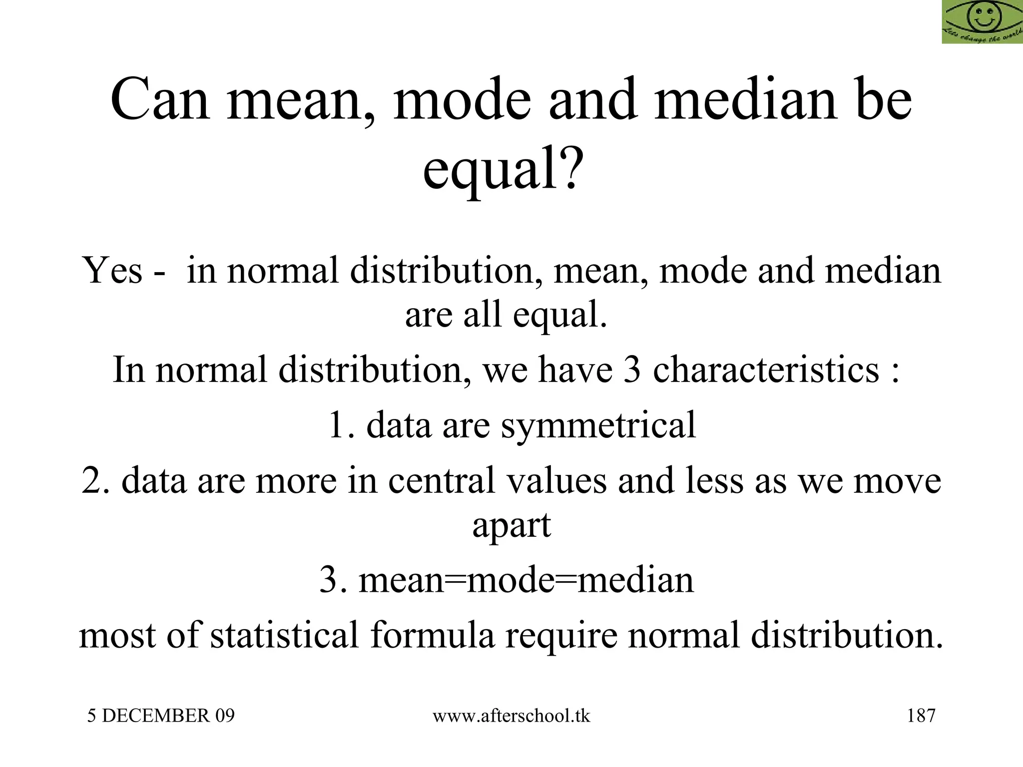 Can mean, mode and median be equal?  Yes -  in normal distribution, mean, mode and median are all equal.  In normal distribution, we have 3 characteristics :  1. data are symmetrical 2. data are more in central values and less as we move apart 3. mean=mode=median  most of statistical formula require normal distribution.  