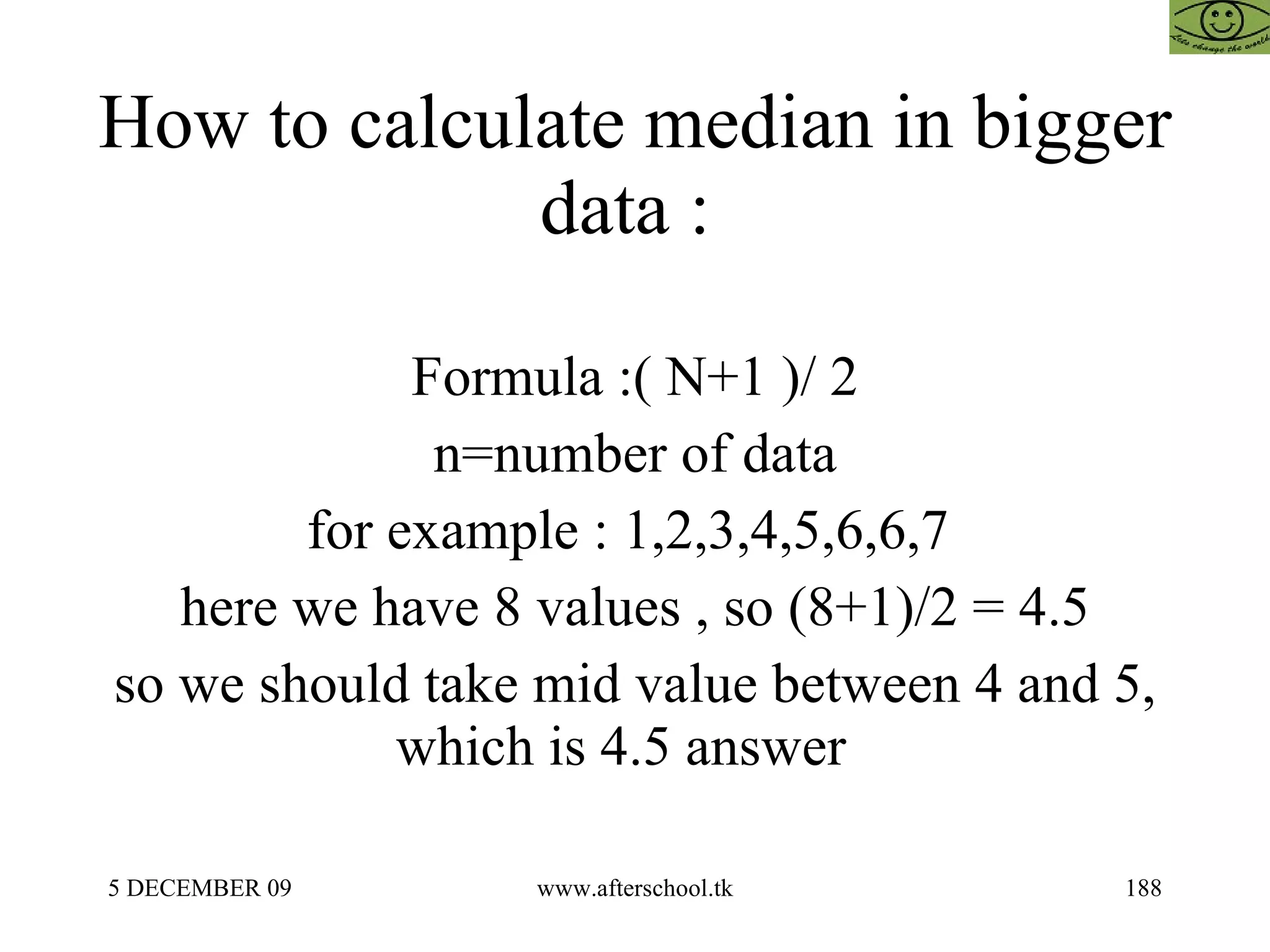 How to calculate median in bigger data :  Formula :( N+1 )/ 2 n=number of data for example : 1,2,3,4,5,6,6,7  here we have 8 values , so (8+1)/2 = 4.5 so we should take mid value between 4 and 5, which is 4.5 answer  