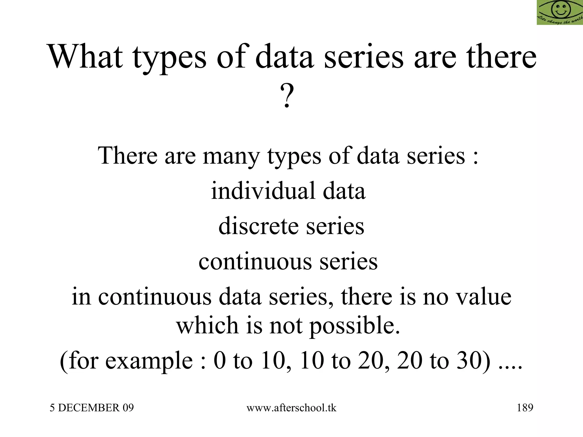 What types of data series are there ?  There are many types of data series :  individual data  discrete series continuous series  in continuous data series, there is no value which is not possible.  (for example : 0 to 10, 10 to 20, 20 to 30) .... 