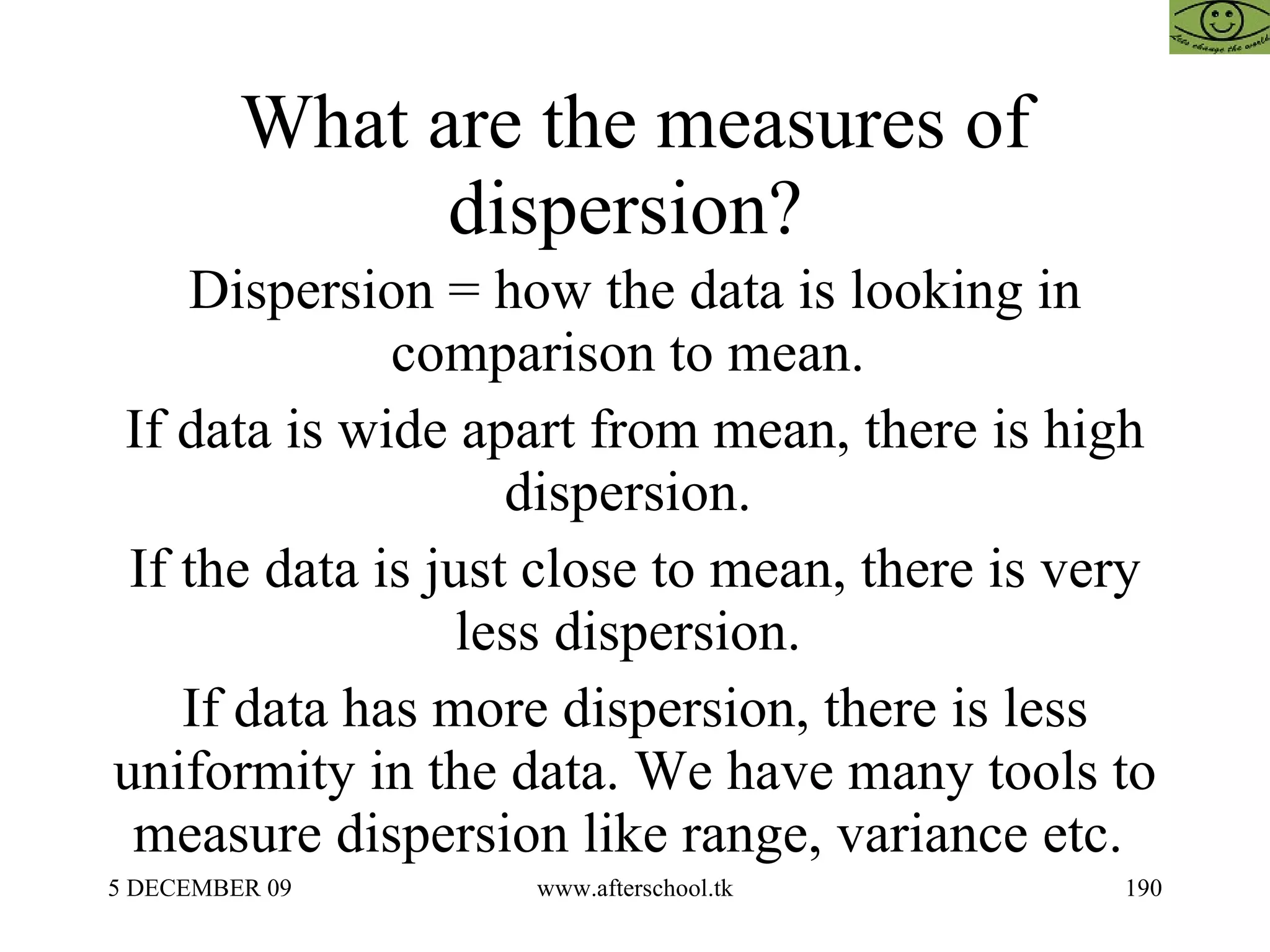 What are the measures of dispersion?  Dispersion = how the data is looking in comparison to mean.  If data is wide apart from mean, there is high dispersion.  If the data is just close to mean, there is very less dispersion.  If data has more dispersion, there is less uniformity in the data. We have many tools to measure dispersion like range, variance etc.  