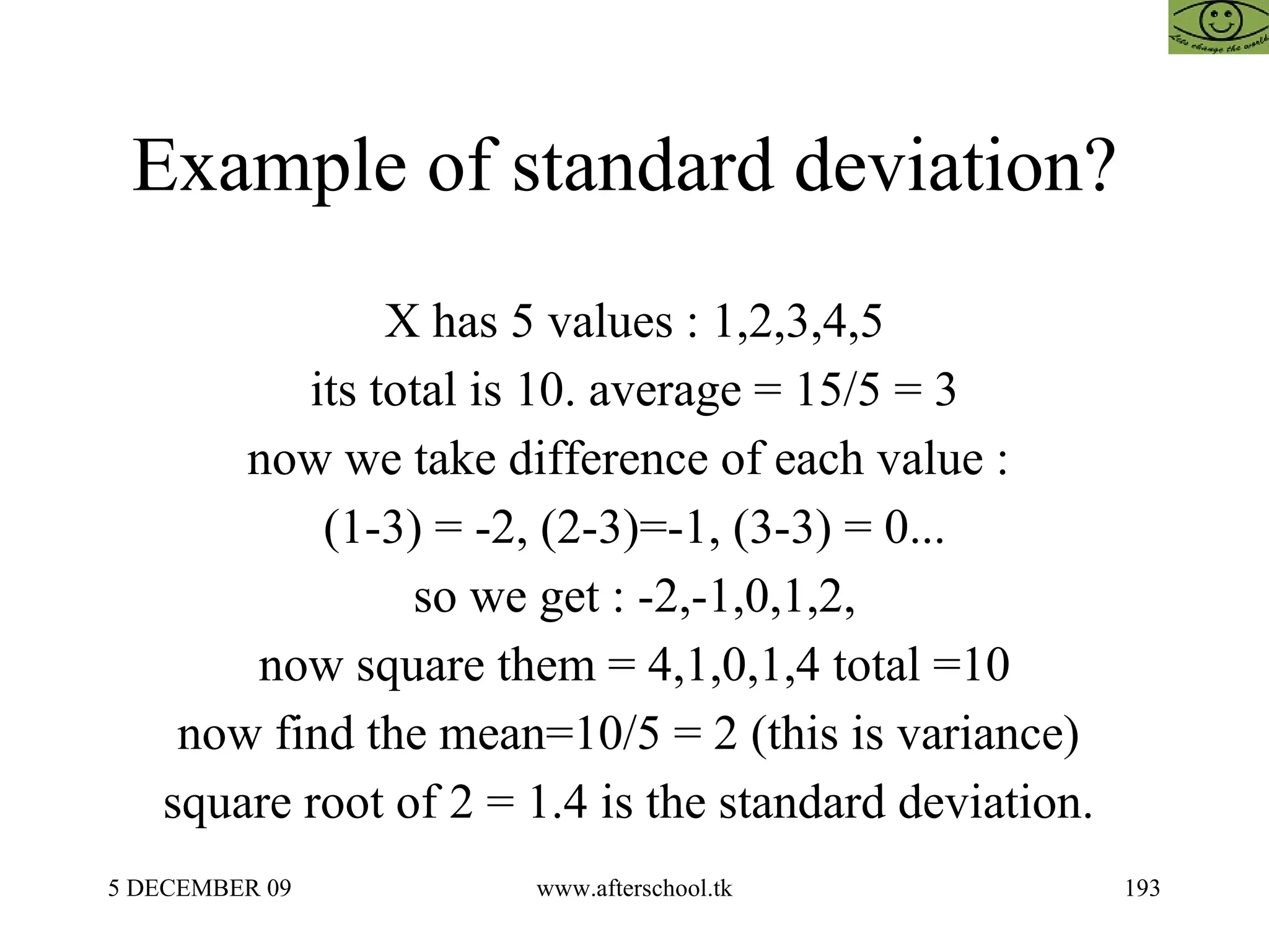 Example of standard deviation?  X has 5 values : 1,2,3,4,5 its total is 10. average = 15/5 = 3 now we take difference of each value :  (1-3) = -2, (2-3)=-1, (3-3) = 0... so we get : -2,-1,0,1,2, now square them = 4,1,0,1,4 total =10 now find the mean=10/5 = 2 (this is variance)  square root of 2 = 1.4 is the standard deviation.  