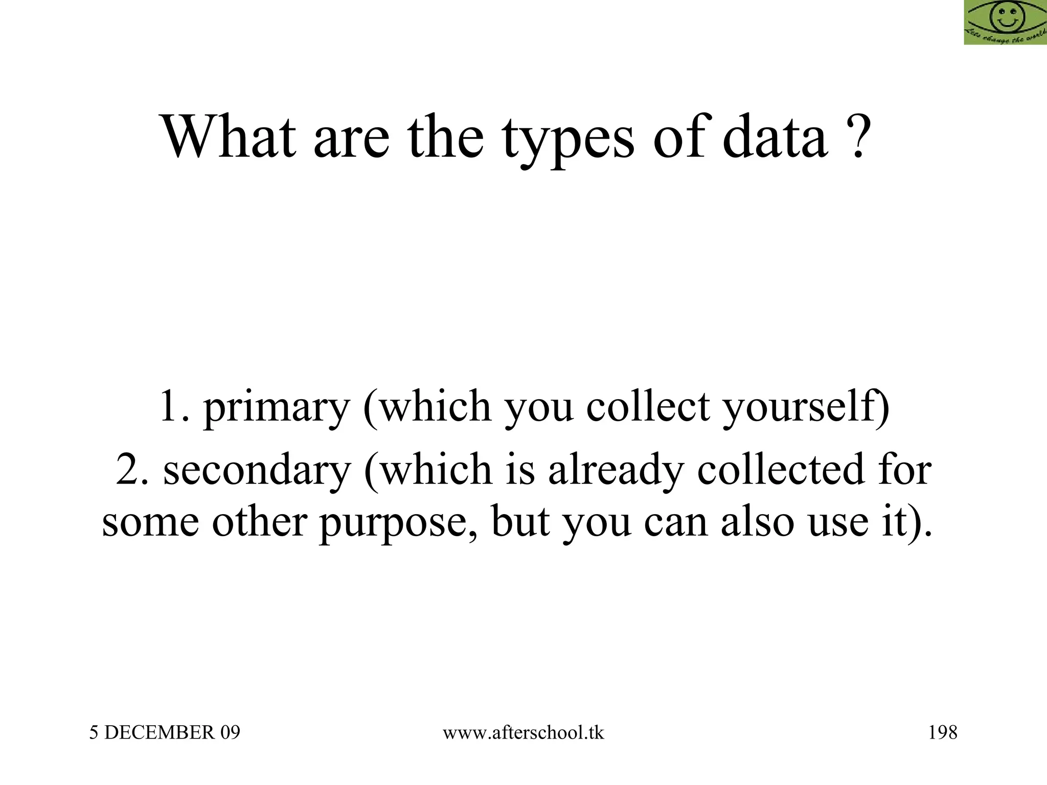 What are the types of data ?  1. primary (which you collect yourself) 2. secondary (which is already collected for some other purpose, but you can also use it).  