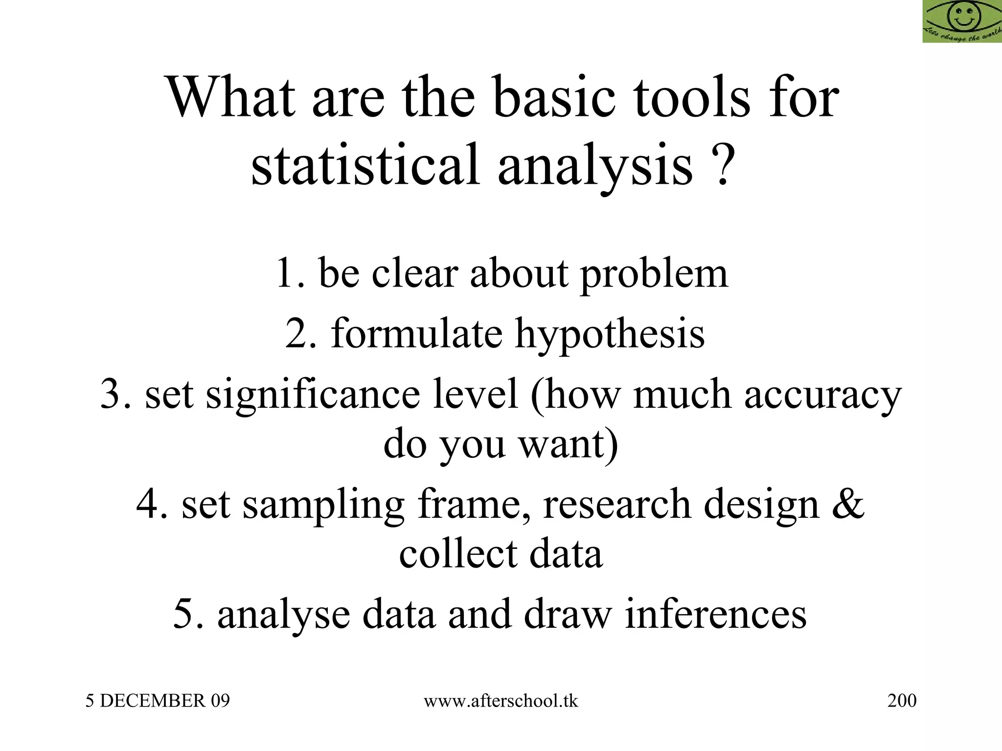 What are the basic tools for statistical analysis ?  1. be clear about problem 2. formulate hypothesis  3. set significance level (how much accuracy do you want) 4. set sampling frame, research design & collect data 5. analyse data and draw inferences  