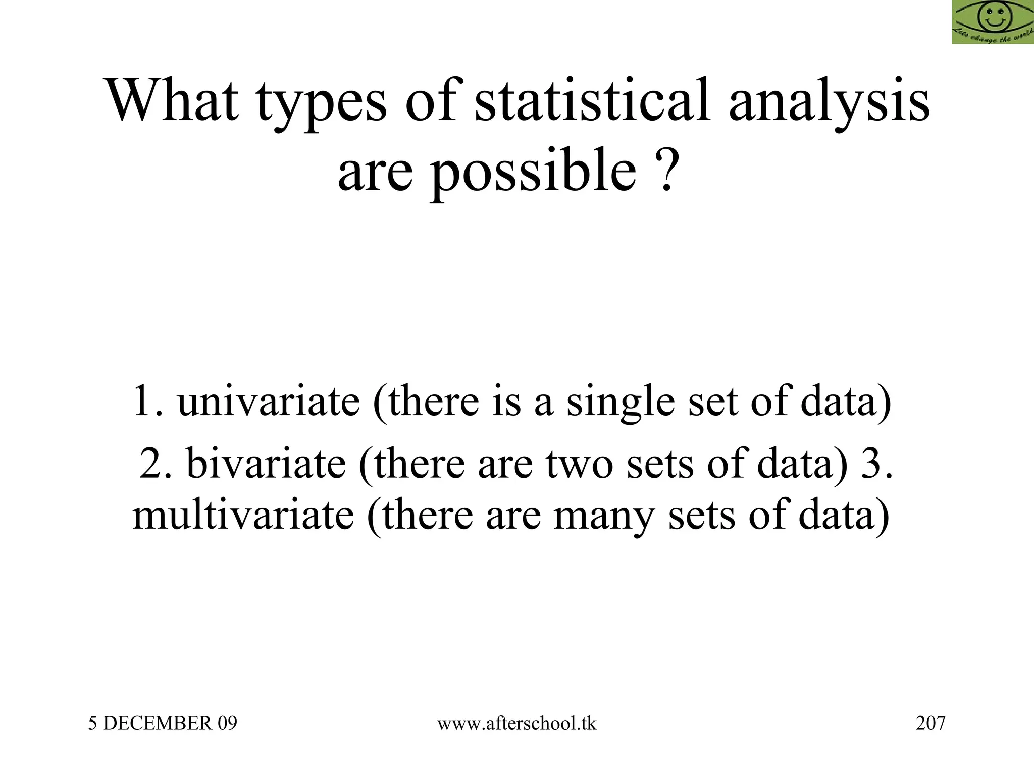 What types of statistical analysis are possible ?  1. univariate (there is a single set of data)  2. bivariate (there are two sets of data) 3. multivariate (there are many sets of data)  