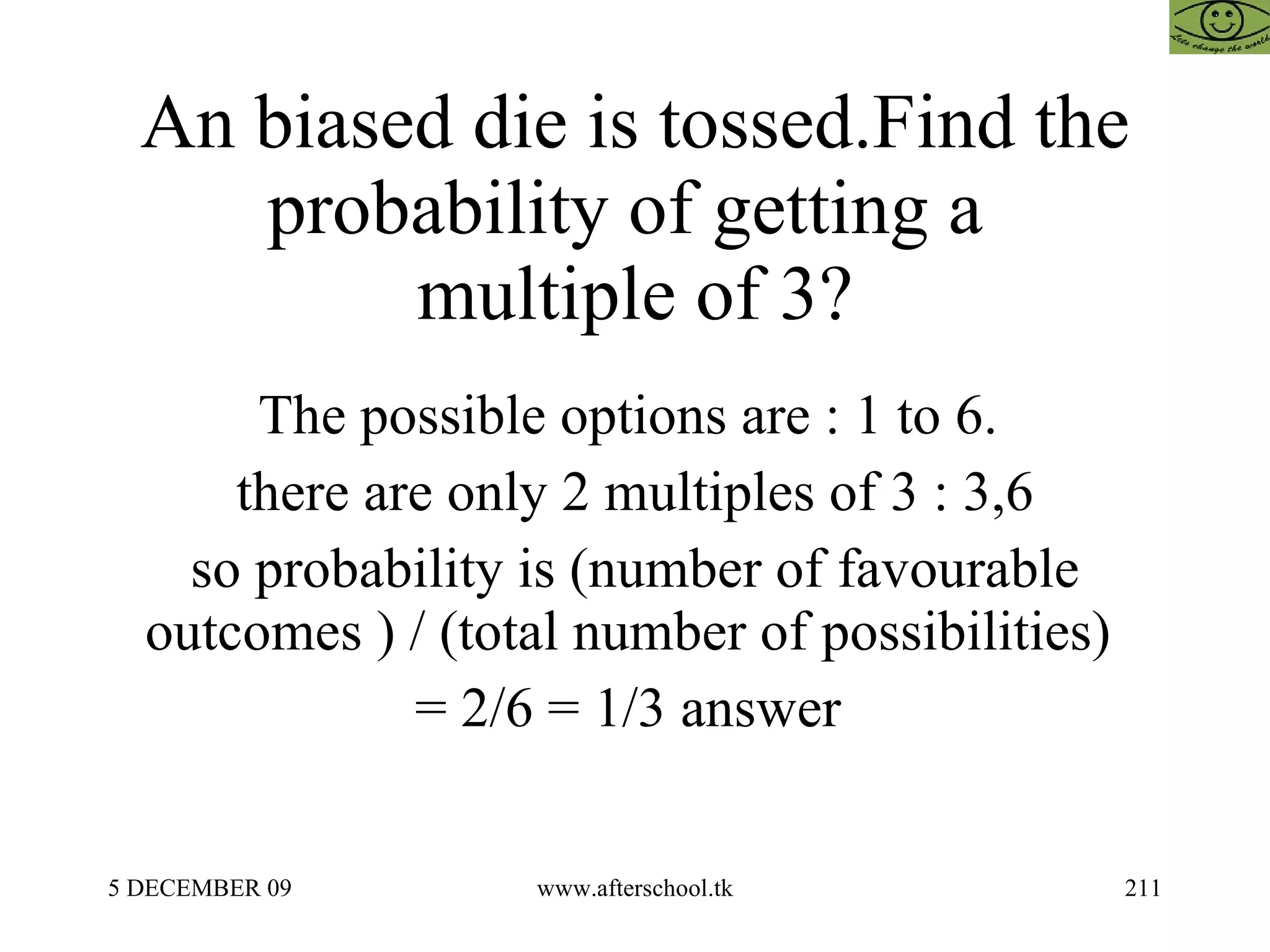 An biased die is tossed.Find the probability of getting a  multiple of 3? The possible options are : 1 to 6.  there are only 2 multiples of 3 : 3,6 so probability is (number of favourable outcomes ) / (total number of possibilities)  = 2/6 = 1/3 answer  
