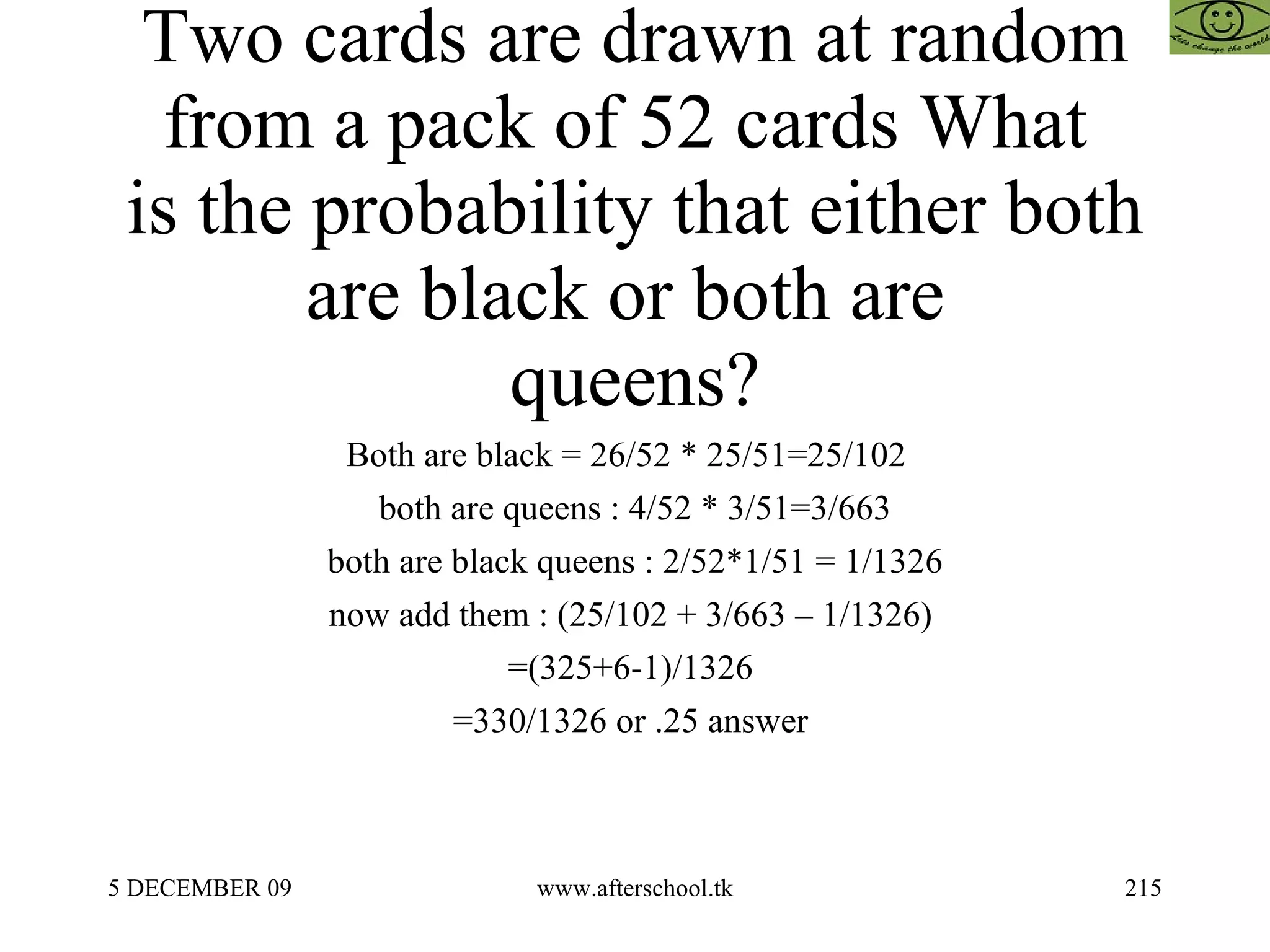 Two cards are drawn at random from a pack of 52 cards What  is the probability that either both are black or both are  queens? Both are black = 26/52 * 25/51=25/102  both are queens : 4/52 * 3/51=3/663 both are black queens : 2/52*1/51 = 1/1326 now add them : (25/102 + 3/663 – 1/1326)  =(325+6-1)/1326  =330/1326 or .25 answer  