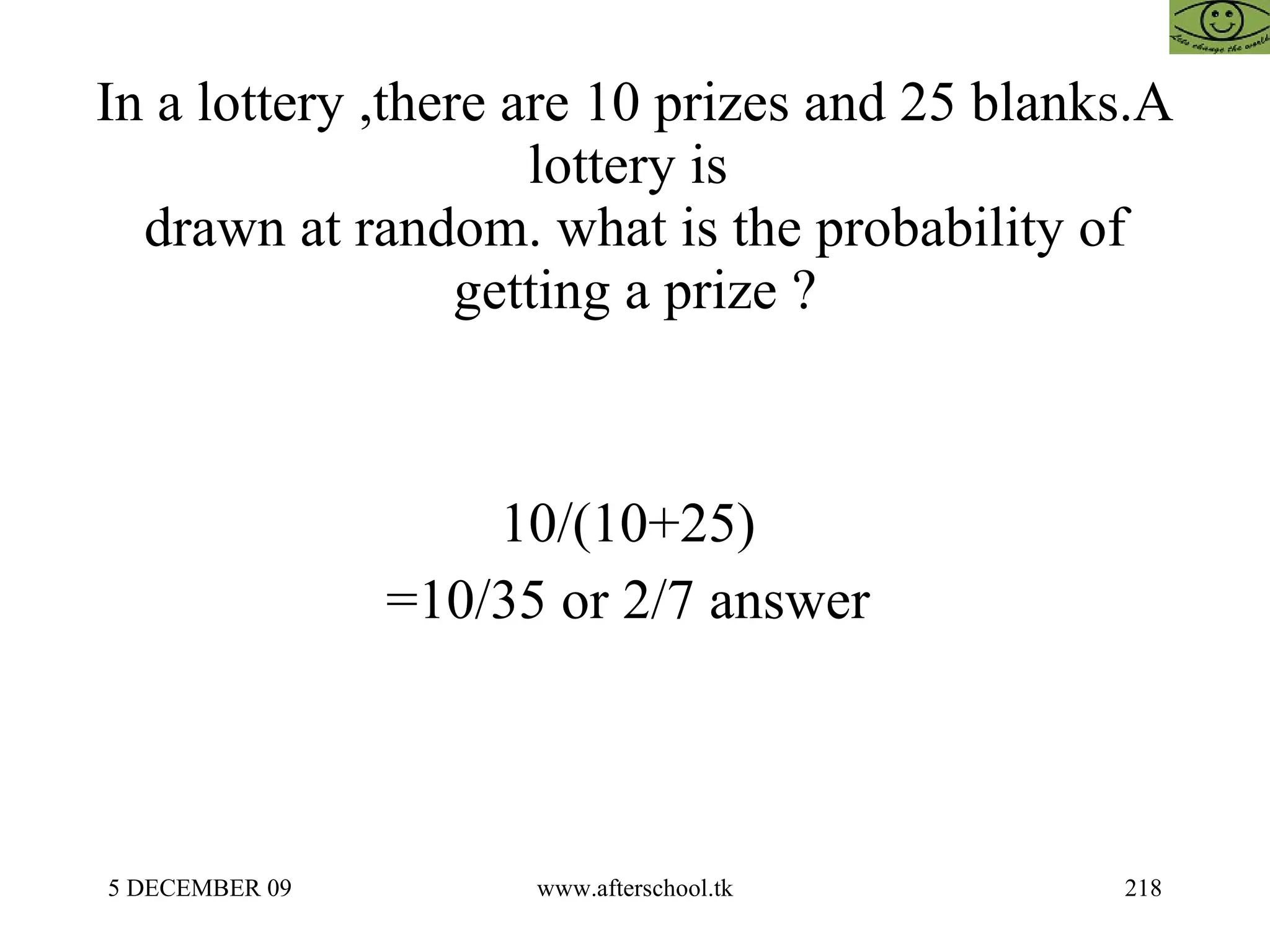 In a lottery ,there are 10 prizes and 25 blanks.A lottery is  drawn at random. what is the probability of getting a prize ? 10/(10+25)  =10/35 or 2/7 answer  