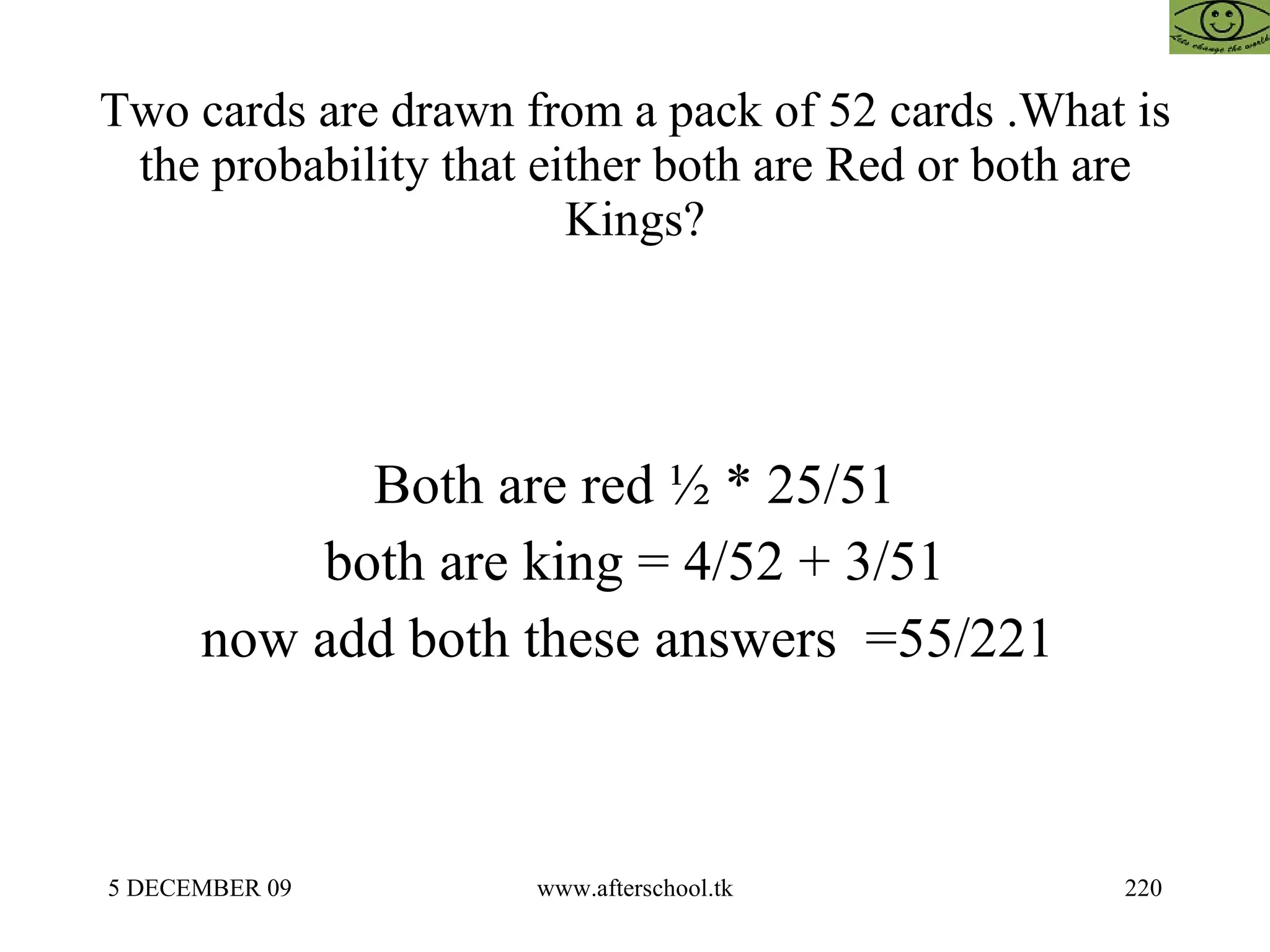 Two cards are drawn from a pack of 52 cards .What is the probability that either both are Red or both are Kings? Both are red ½ * 25/51 both are king = 4/52 + 3/51 now add both these answers  =55/221  