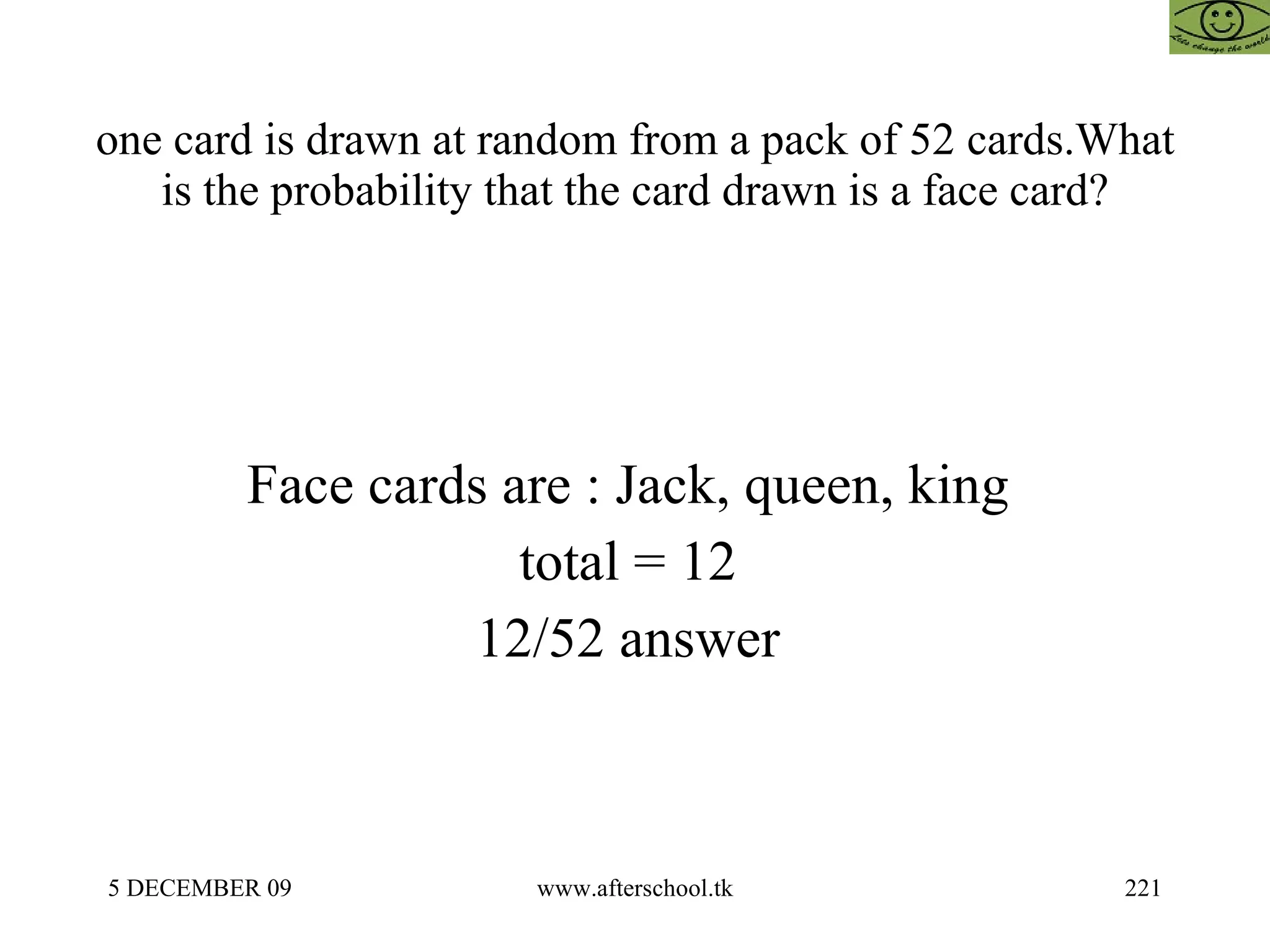 one card is drawn at random from a pack of 52 cards.What is the probability that the card drawn is a face card? Face cards are : Jack, queen, king  total = 12  12/52 answer  