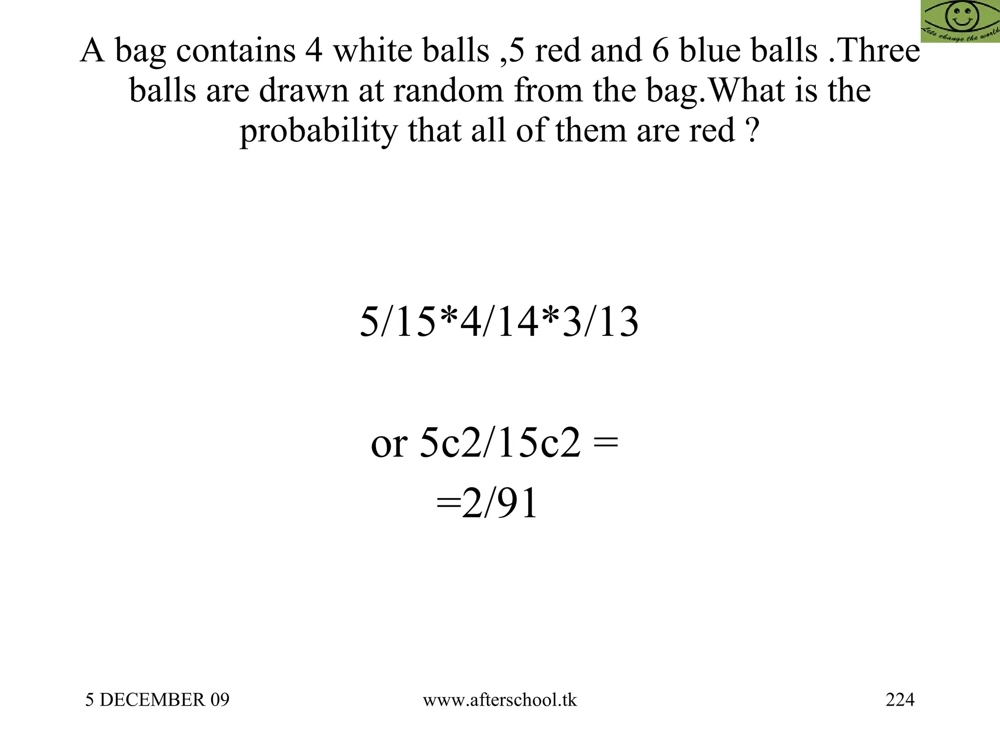 A bag contains 4 white balls ,5 red and 6 blue balls .Three balls are drawn at random from the bag.What is the probability that all of them are red ? 5/15*4/14*3/13 or 5c2/15c2 =  =2/91  