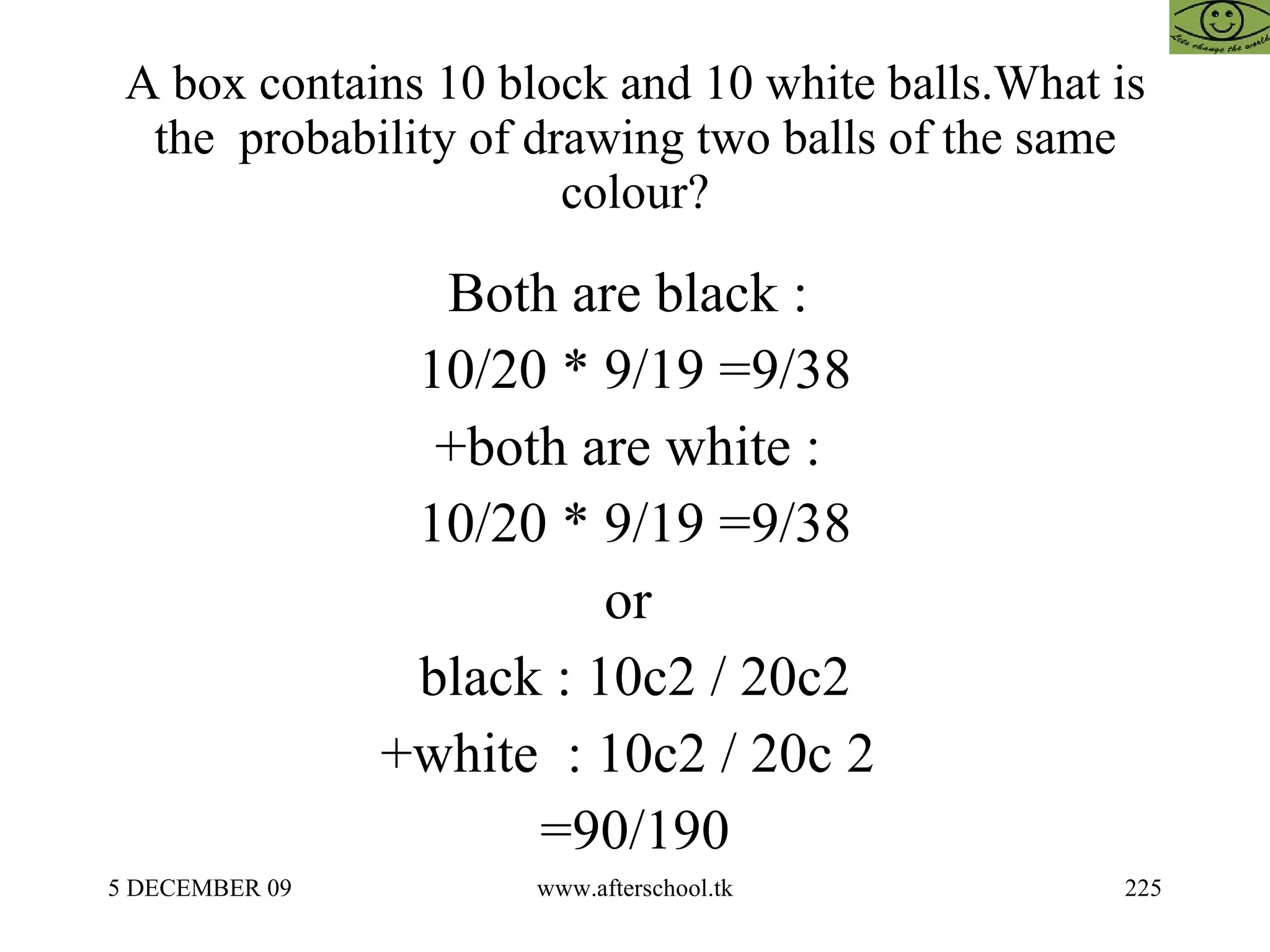 A box contains 10 block and 10 white balls.What is the  probability of drawing two balls of the same colour? Both are black :  10/20 * 9/19 =9/38 +both are white :  10/20 * 9/19 =9/38 or  black : 10c2 / 20c2 +white  : 10c2 / 20c 2  =90/190 