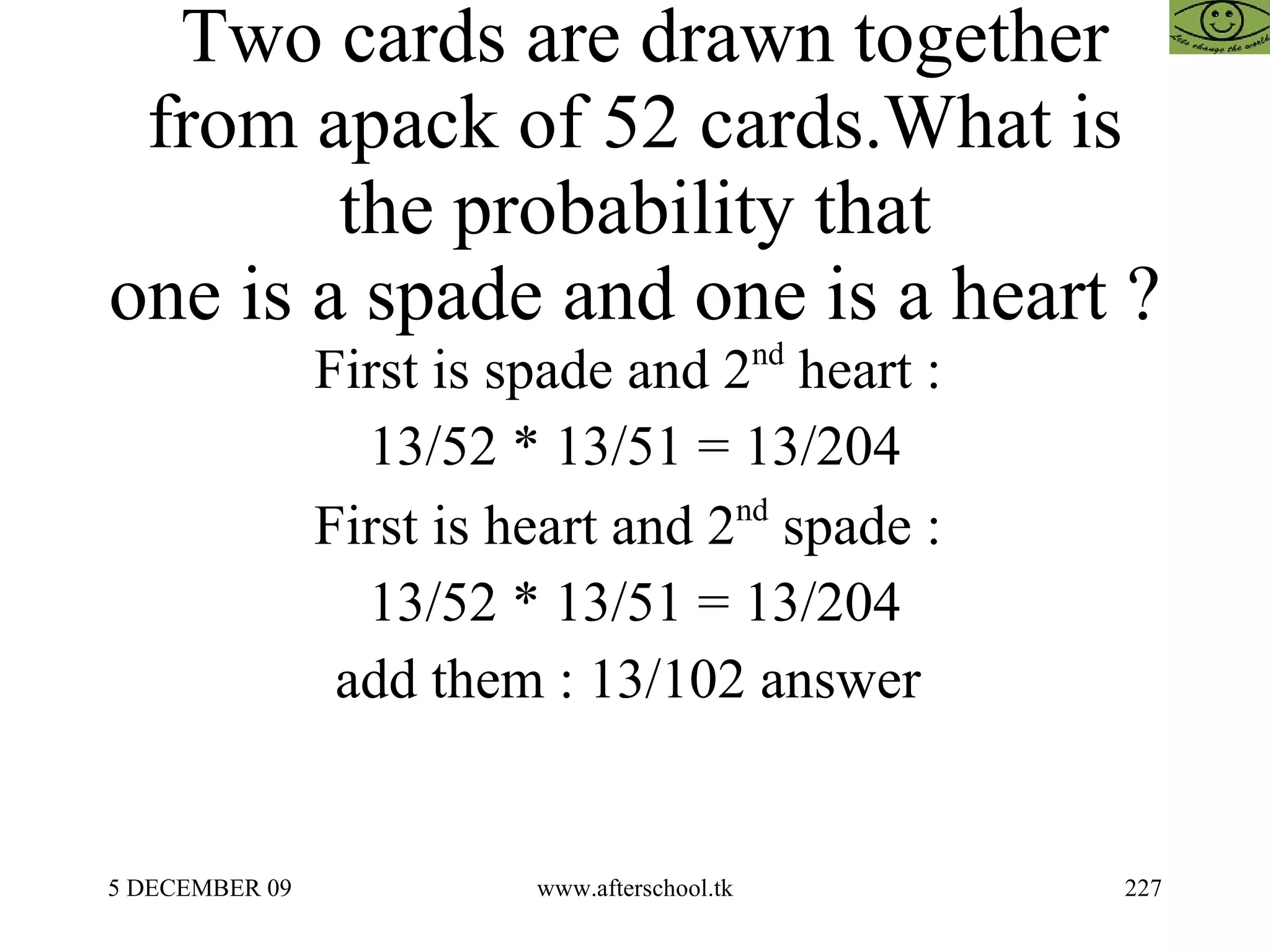 Two cards are drawn together from apack of 52 cards.What is the probability that one is a spade and one is a heart ? First is spade and 2 nd  heart :  13/52 * 13/51 = 13/204 First is heart and 2 nd  spade :  13/52 * 13/51 = 13/204 add them : 13/102 answer  