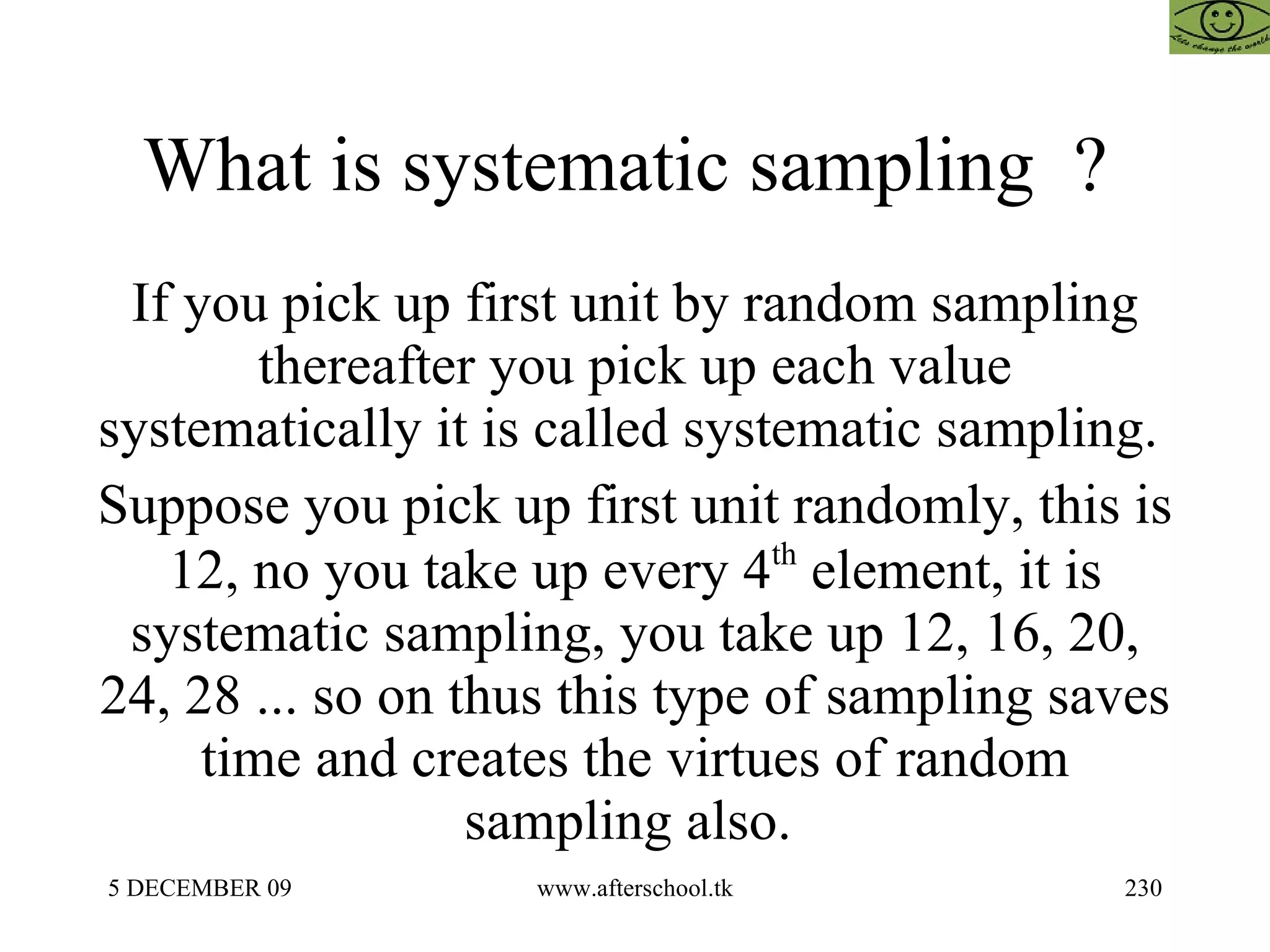 What is systematic sampling  ?  If you pick up first unit by random sampling thereafter you pick up each value systematically it is called systematic sampling.  Suppose you pick up first unit randomly, this is 12, no you take up every 4 th  element, it is systematic sampling, you take up 12, 16, 20, 24, 28 ... so on thus this type of sampling saves time and creates the virtues of random sampling also.  